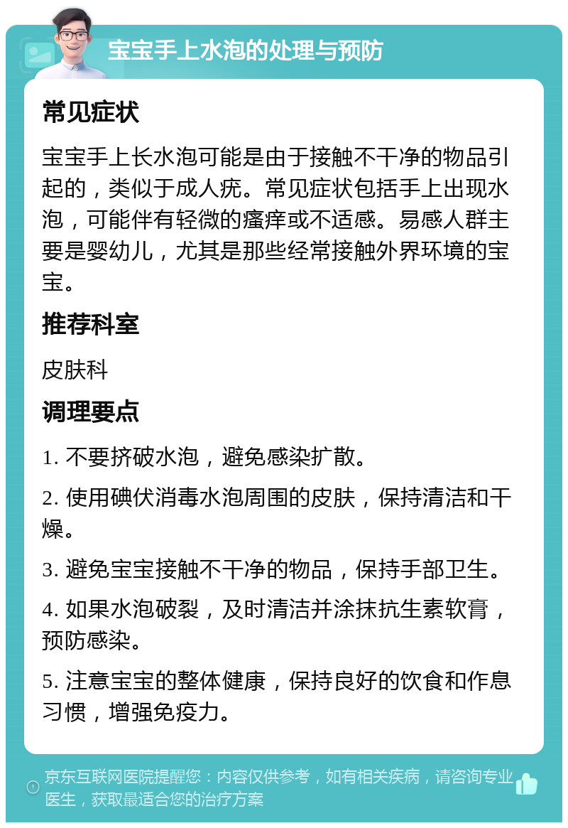 宝宝手上水泡的处理与预防 常见症状 宝宝手上长水泡可能是由于接触不干净的物品引起的，类似于成人疣。常见症状包括手上出现水泡，可能伴有轻微的瘙痒或不适感。易感人群主要是婴幼儿，尤其是那些经常接触外界环境的宝宝。 推荐科室 皮肤科 调理要点 1. 不要挤破水泡，避免感染扩散。 2. 使用碘伏消毒水泡周围的皮肤，保持清洁和干燥。 3. 避免宝宝接触不干净的物品，保持手部卫生。 4. 如果水泡破裂，及时清洁并涂抹抗生素软膏，预防感染。 5. 注意宝宝的整体健康，保持良好的饮食和作息习惯，增强免疫力。