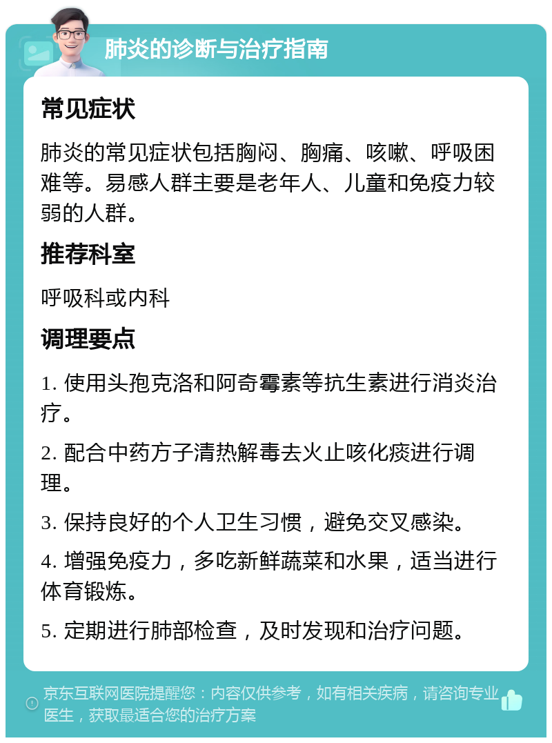 肺炎的诊断与治疗指南 常见症状 肺炎的常见症状包括胸闷、胸痛、咳嗽、呼吸困难等。易感人群主要是老年人、儿童和免疫力较弱的人群。 推荐科室 呼吸科或内科 调理要点 1. 使用头孢克洛和阿奇霉素等抗生素进行消炎治疗。 2. 配合中药方子清热解毒去火止咳化痰进行调理。 3. 保持良好的个人卫生习惯，避免交叉感染。 4. 增强免疫力，多吃新鲜蔬菜和水果，适当进行体育锻炼。 5. 定期进行肺部检查，及时发现和治疗问题。