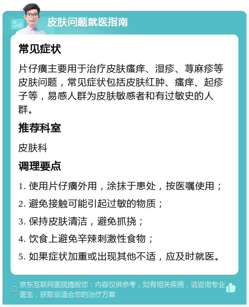 皮肤问题就医指南 常见症状 片仔癀主要用于治疗皮肤瘙痒、湿疹、荨麻疹等皮肤问题，常见症状包括皮肤红肿、瘙痒、起疹子等，易感人群为皮肤敏感者和有过敏史的人群。 推荐科室 皮肤科 调理要点 1. 使用片仔癀外用，涂抹于患处，按医嘱使用； 2. 避免接触可能引起过敏的物质； 3. 保持皮肤清洁，避免抓挠； 4. 饮食上避免辛辣刺激性食物； 5. 如果症状加重或出现其他不适，应及时就医。