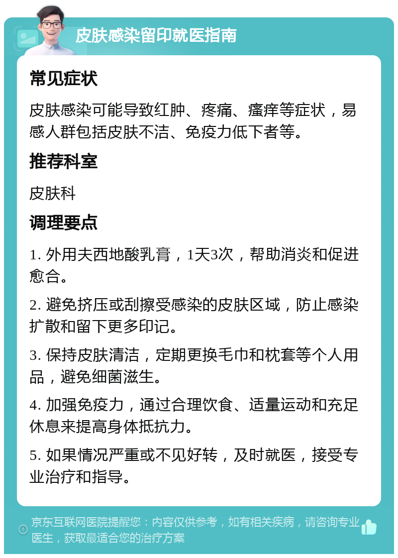 皮肤感染留印就医指南 常见症状 皮肤感染可能导致红肿、疼痛、瘙痒等症状，易感人群包括皮肤不洁、免疫力低下者等。 推荐科室 皮肤科 调理要点 1. 外用夫西地酸乳膏，1天3次，帮助消炎和促进愈合。 2. 避免挤压或刮擦受感染的皮肤区域，防止感染扩散和留下更多印记。 3. 保持皮肤清洁，定期更换毛巾和枕套等个人用品，避免细菌滋生。 4. 加强免疫力，通过合理饮食、适量运动和充足休息来提高身体抵抗力。 5. 如果情况严重或不见好转，及时就医，接受专业治疗和指导。