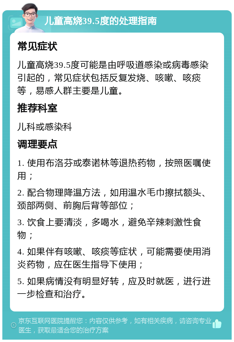 儿童高烧39.5度的处理指南 常见症状 儿童高烧39.5度可能是由呼吸道感染或病毒感染引起的，常见症状包括反复发烧、咳嗽、咳痰等，易感人群主要是儿童。 推荐科室 儿科或感染科 调理要点 1. 使用布洛芬或泰诺林等退热药物，按照医嘱使用； 2. 配合物理降温方法，如用温水毛巾擦拭额头、颈部两侧、前胸后背等部位； 3. 饮食上要清淡，多喝水，避免辛辣刺激性食物； 4. 如果伴有咳嗽、咳痰等症状，可能需要使用消炎药物，应在医生指导下使用； 5. 如果病情没有明显好转，应及时就医，进行进一步检查和治疗。