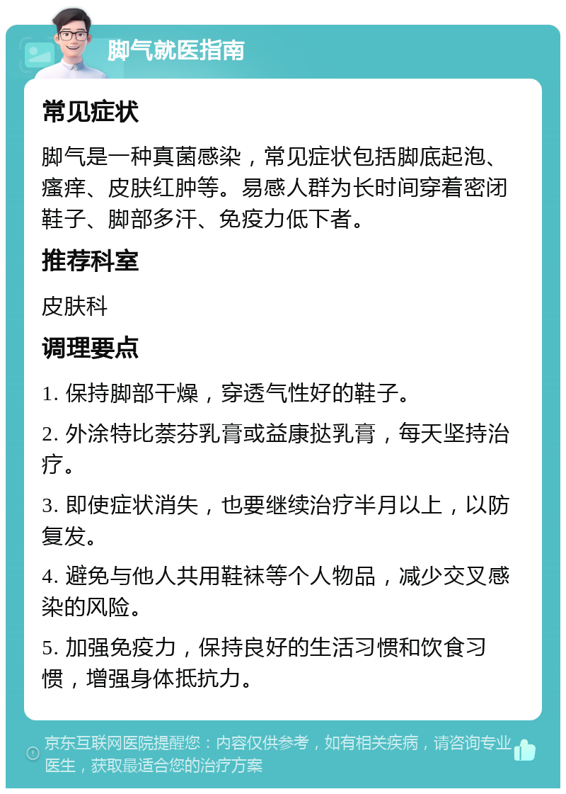 脚气就医指南 常见症状 脚气是一种真菌感染，常见症状包括脚底起泡、瘙痒、皮肤红肿等。易感人群为长时间穿着密闭鞋子、脚部多汗、免疫力低下者。 推荐科室 皮肤科 调理要点 1. 保持脚部干燥，穿透气性好的鞋子。 2. 外涂特比萘芬乳膏或益康挞乳膏，每天坚持治疗。 3. 即使症状消失，也要继续治疗半月以上，以防复发。 4. 避免与他人共用鞋袜等个人物品，减少交叉感染的风险。 5. 加强免疫力，保持良好的生活习惯和饮食习惯，增强身体抵抗力。