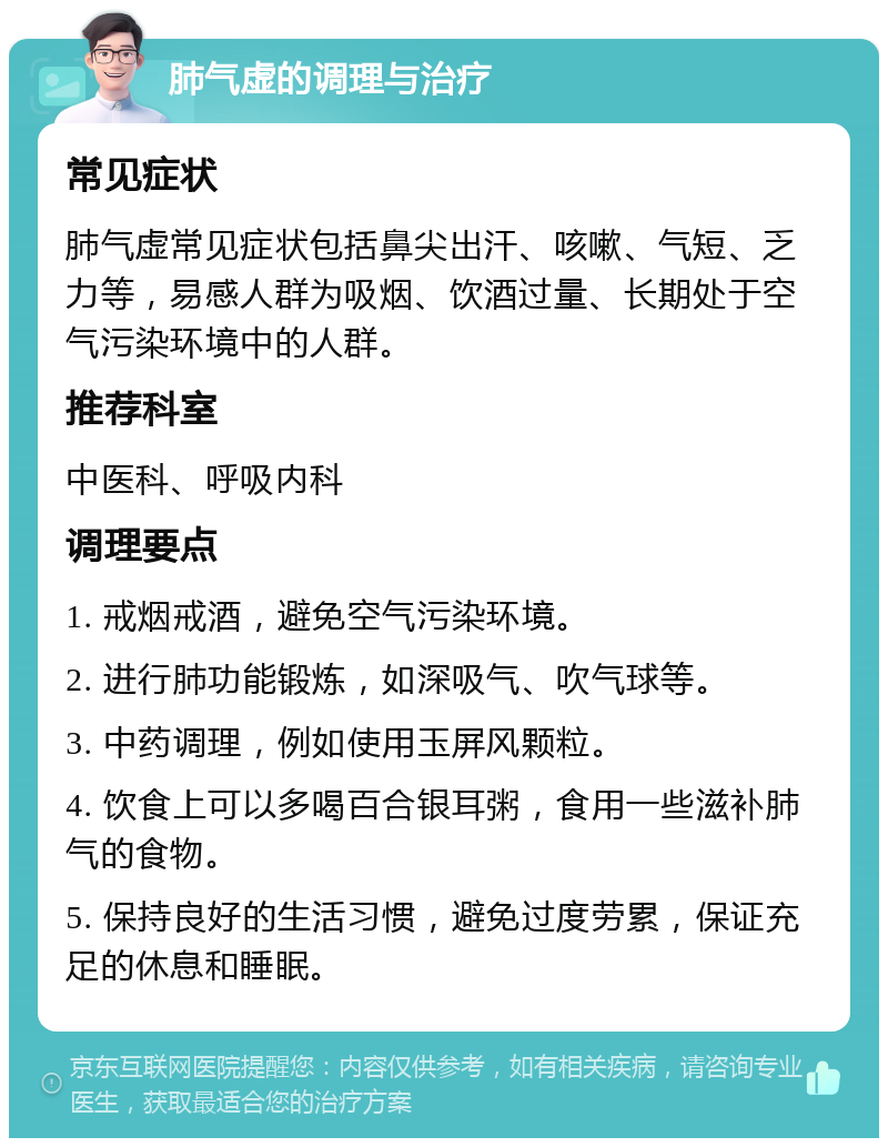 肺气虚的调理与治疗 常见症状 肺气虚常见症状包括鼻尖出汗、咳嗽、气短、乏力等，易感人群为吸烟、饮酒过量、长期处于空气污染环境中的人群。 推荐科室 中医科、呼吸内科 调理要点 1. 戒烟戒酒，避免空气污染环境。 2. 进行肺功能锻炼，如深吸气、吹气球等。 3. 中药调理，例如使用玉屏风颗粒。 4. 饮食上可以多喝百合银耳粥，食用一些滋补肺气的食物。 5. 保持良好的生活习惯，避免过度劳累，保证充足的休息和睡眠。