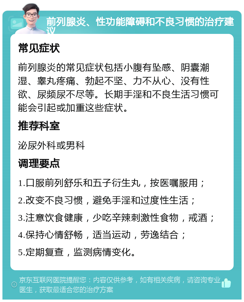 前列腺炎、性功能障碍和不良习惯的治疗建议 常见症状 前列腺炎的常见症状包括小腹有坠感、阴囊潮湿、睾丸疼痛、勃起不坚、力不从心、没有性欲、尿频尿不尽等。长期手淫和不良生活习惯可能会引起或加重这些症状。 推荐科室 泌尿外科或男科 调理要点 1.口服前列舒乐和五子衍生丸，按医嘱服用； 2.改变不良习惯，避免手淫和过度性生活； 3.注意饮食健康，少吃辛辣刺激性食物，戒酒； 4.保持心情舒畅，适当运动，劳逸结合； 5.定期复查，监测病情变化。