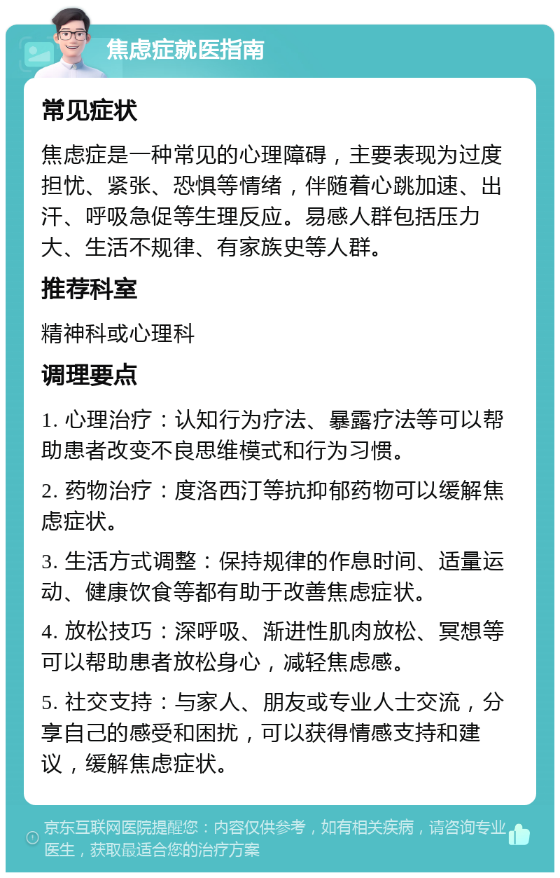 焦虑症就医指南 常见症状 焦虑症是一种常见的心理障碍，主要表现为过度担忧、紧张、恐惧等情绪，伴随着心跳加速、出汗、呼吸急促等生理反应。易感人群包括压力大、生活不规律、有家族史等人群。 推荐科室 精神科或心理科 调理要点 1. 心理治疗：认知行为疗法、暴露疗法等可以帮助患者改变不良思维模式和行为习惯。 2. 药物治疗：度洛西汀等抗抑郁药物可以缓解焦虑症状。 3. 生活方式调整：保持规律的作息时间、适量运动、健康饮食等都有助于改善焦虑症状。 4. 放松技巧：深呼吸、渐进性肌肉放松、冥想等可以帮助患者放松身心，减轻焦虑感。 5. 社交支持：与家人、朋友或专业人士交流，分享自己的感受和困扰，可以获得情感支持和建议，缓解焦虑症状。