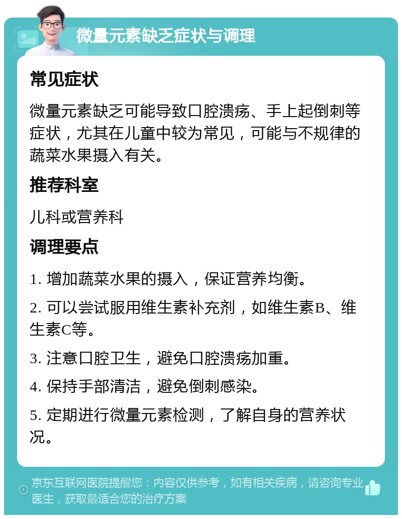 微量元素缺乏症状与调理 常见症状 微量元素缺乏可能导致口腔溃疡、手上起倒刺等症状，尤其在儿童中较为常见，可能与不规律的蔬菜水果摄入有关。 推荐科室 儿科或营养科 调理要点 1. 增加蔬菜水果的摄入，保证营养均衡。 2. 可以尝试服用维生素补充剂，如维生素B、维生素C等。 3. 注意口腔卫生，避免口腔溃疡加重。 4. 保持手部清洁，避免倒刺感染。 5. 定期进行微量元素检测，了解自身的营养状况。