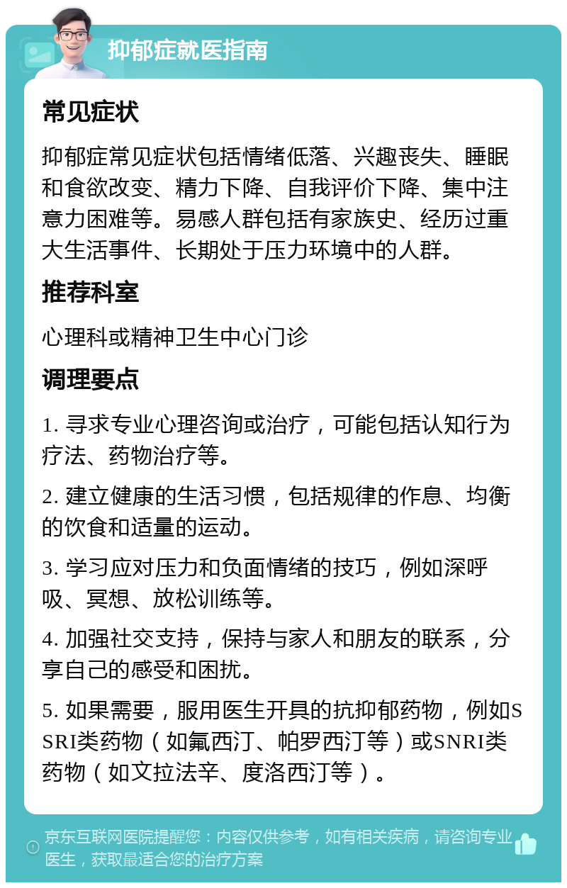 抑郁症就医指南 常见症状 抑郁症常见症状包括情绪低落、兴趣丧失、睡眠和食欲改变、精力下降、自我评价下降、集中注意力困难等。易感人群包括有家族史、经历过重大生活事件、长期处于压力环境中的人群。 推荐科室 心理科或精神卫生中心门诊 调理要点 1. 寻求专业心理咨询或治疗，可能包括认知行为疗法、药物治疗等。 2. 建立健康的生活习惯，包括规律的作息、均衡的饮食和适量的运动。 3. 学习应对压力和负面情绪的技巧，例如深呼吸、冥想、放松训练等。 4. 加强社交支持，保持与家人和朋友的联系，分享自己的感受和困扰。 5. 如果需要，服用医生开具的抗抑郁药物，例如SSRI类药物（如氟西汀、帕罗西汀等）或SNRI类药物（如文拉法辛、度洛西汀等）。