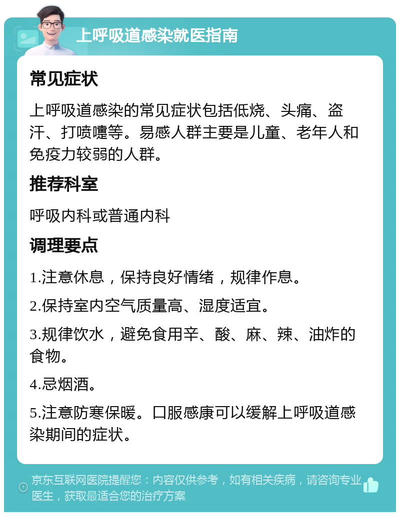 上呼吸道感染就医指南 常见症状 上呼吸道感染的常见症状包括低烧、头痛、盗汗、打喷嚏等。易感人群主要是儿童、老年人和免疫力较弱的人群。 推荐科室 呼吸内科或普通内科 调理要点 1.注意休息，保持良好情绪，规律作息。 2.保持室内空气质量高、湿度适宜。 3.规律饮水，避免食用辛、酸、麻、辣、油炸的食物。 4.忌烟酒。 5.注意防寒保暖。口服感康可以缓解上呼吸道感染期间的症状。