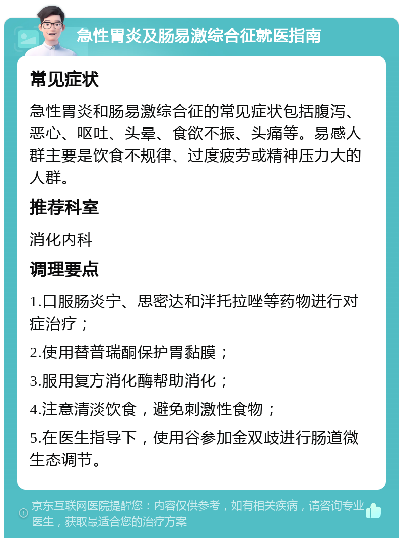 急性胃炎及肠易激综合征就医指南 常见症状 急性胃炎和肠易激综合征的常见症状包括腹泻、恶心、呕吐、头晕、食欲不振、头痛等。易感人群主要是饮食不规律、过度疲劳或精神压力大的人群。 推荐科室 消化内科 调理要点 1.口服肠炎宁、思密达和泮托拉唑等药物进行对症治疗； 2.使用替普瑞酮保护胃黏膜； 3.服用复方消化酶帮助消化； 4.注意清淡饮食，避免刺激性食物； 5.在医生指导下，使用谷参加金双歧进行肠道微生态调节。