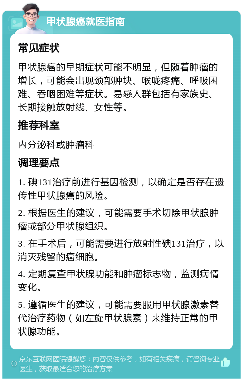 甲状腺癌就医指南 常见症状 甲状腺癌的早期症状可能不明显，但随着肿瘤的增长，可能会出现颈部肿块、喉咙疼痛、呼吸困难、吞咽困难等症状。易感人群包括有家族史、长期接触放射线、女性等。 推荐科室 内分泌科或肿瘤科 调理要点 1. 碘131治疗前进行基因检测，以确定是否存在遗传性甲状腺癌的风险。 2. 根据医生的建议，可能需要手术切除甲状腺肿瘤或部分甲状腺组织。 3. 在手术后，可能需要进行放射性碘131治疗，以消灭残留的癌细胞。 4. 定期复查甲状腺功能和肿瘤标志物，监测病情变化。 5. 遵循医生的建议，可能需要服用甲状腺激素替代治疗药物（如左旋甲状腺素）来维持正常的甲状腺功能。