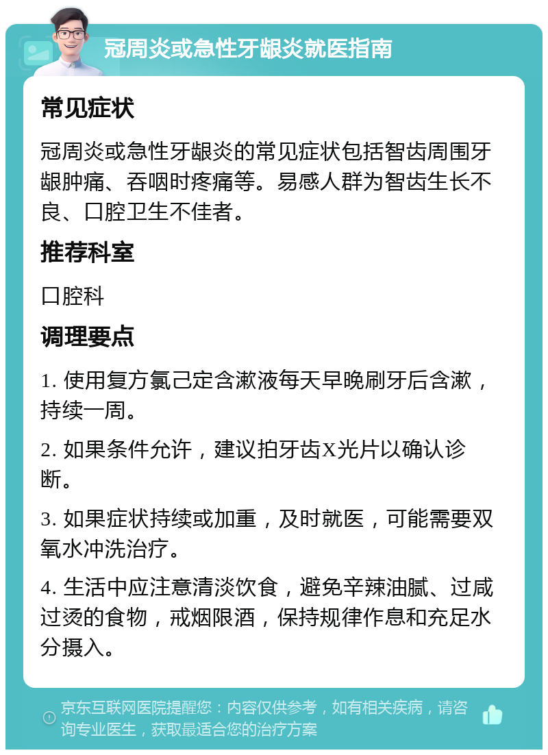 冠周炎或急性牙龈炎就医指南 常见症状 冠周炎或急性牙龈炎的常见症状包括智齿周围牙龈肿痛、吞咽时疼痛等。易感人群为智齿生长不良、口腔卫生不佳者。 推荐科室 口腔科 调理要点 1. 使用复方氯己定含漱液每天早晚刷牙后含漱，持续一周。 2. 如果条件允许，建议拍牙齿X光片以确认诊断。 3. 如果症状持续或加重，及时就医，可能需要双氧水冲洗治疗。 4. 生活中应注意清淡饮食，避免辛辣油腻、过咸过烫的食物，戒烟限酒，保持规律作息和充足水分摄入。