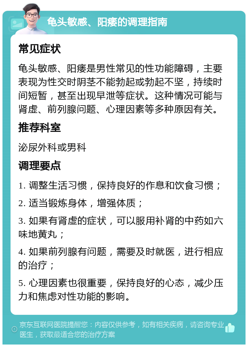 龟头敏感、阳痿的调理指南 常见症状 龟头敏感、阳痿是男性常见的性功能障碍，主要表现为性交时阴茎不能勃起或勃起不坚，持续时间短暂，甚至出现早泄等症状。这种情况可能与肾虚、前列腺问题、心理因素等多种原因有关。 推荐科室 泌尿外科或男科 调理要点 1. 调整生活习惯，保持良好的作息和饮食习惯； 2. 适当锻炼身体，增强体质； 3. 如果有肾虚的症状，可以服用补肾的中药如六味地黄丸； 4. 如果前列腺有问题，需要及时就医，进行相应的治疗； 5. 心理因素也很重要，保持良好的心态，减少压力和焦虑对性功能的影响。