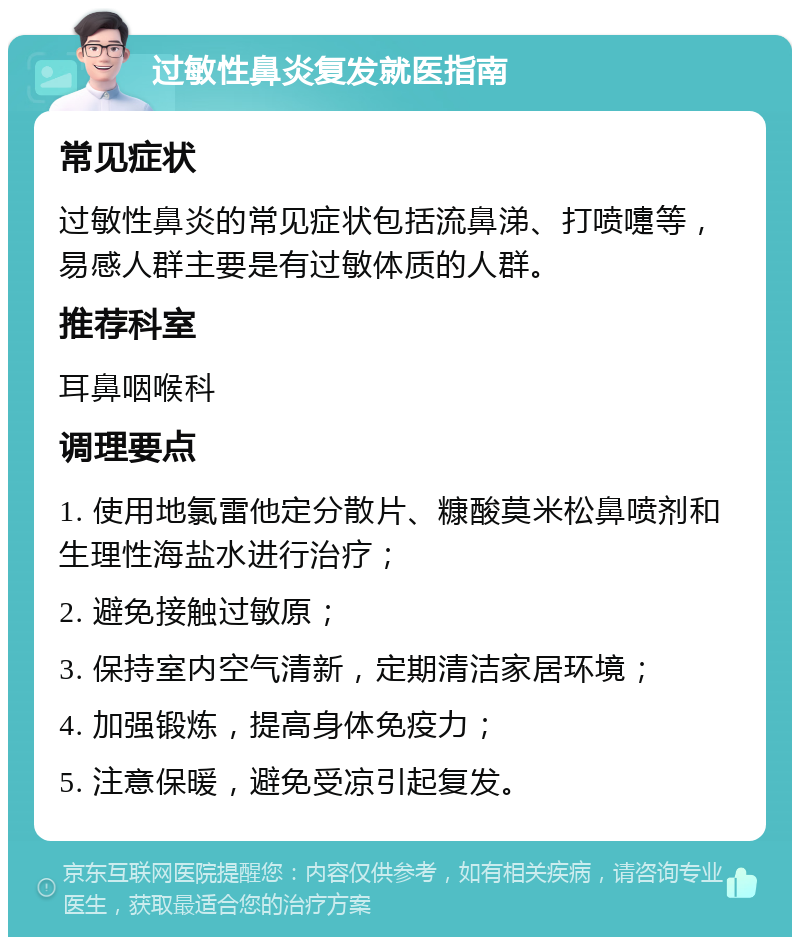 过敏性鼻炎复发就医指南 常见症状 过敏性鼻炎的常见症状包括流鼻涕、打喷嚏等，易感人群主要是有过敏体质的人群。 推荐科室 耳鼻咽喉科 调理要点 1. 使用地氯雷他定分散片、糠酸莫米松鼻喷剂和生理性海盐水进行治疗； 2. 避免接触过敏原； 3. 保持室内空气清新，定期清洁家居环境； 4. 加强锻炼，提高身体免疫力； 5. 注意保暖，避免受凉引起复发。