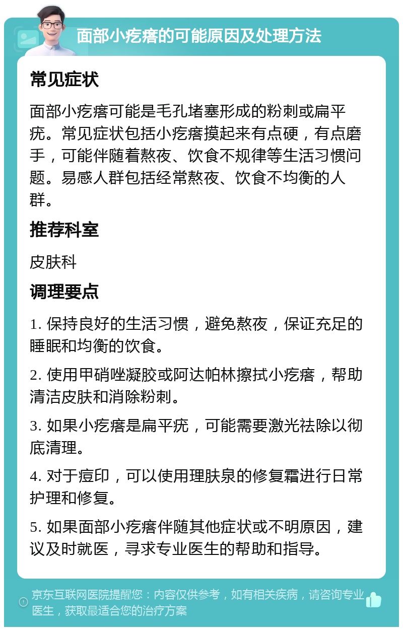 面部小疙瘩的可能原因及处理方法 常见症状 面部小疙瘩可能是毛孔堵塞形成的粉刺或扁平疣。常见症状包括小疙瘩摸起来有点硬，有点磨手，可能伴随着熬夜、饮食不规律等生活习惯问题。易感人群包括经常熬夜、饮食不均衡的人群。 推荐科室 皮肤科 调理要点 1. 保持良好的生活习惯，避免熬夜，保证充足的睡眠和均衡的饮食。 2. 使用甲硝唑凝胶或阿达帕林擦拭小疙瘩，帮助清洁皮肤和消除粉刺。 3. 如果小疙瘩是扁平疣，可能需要激光祛除以彻底清理。 4. 对于痘印，可以使用理肤泉的修复霜进行日常护理和修复。 5. 如果面部小疙瘩伴随其他症状或不明原因，建议及时就医，寻求专业医生的帮助和指导。