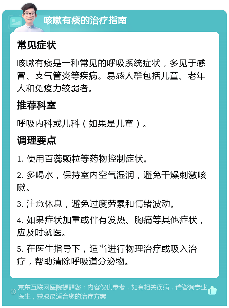 咳嗽有痰的治疗指南 常见症状 咳嗽有痰是一种常见的呼吸系统症状，多见于感冒、支气管炎等疾病。易感人群包括儿童、老年人和免疫力较弱者。 推荐科室 呼吸内科或儿科（如果是儿童）。 调理要点 1. 使用百蕊颗粒等药物控制症状。 2. 多喝水，保持室内空气湿润，避免干燥刺激咳嗽。 3. 注意休息，避免过度劳累和情绪波动。 4. 如果症状加重或伴有发热、胸痛等其他症状，应及时就医。 5. 在医生指导下，适当进行物理治疗或吸入治疗，帮助清除呼吸道分泌物。