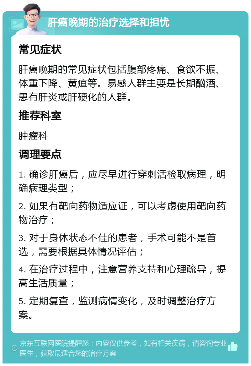 肝癌晚期的治疗选择和担忧 常见症状 肝癌晚期的常见症状包括腹部疼痛、食欲不振、体重下降、黄疸等。易感人群主要是长期酗酒、患有肝炎或肝硬化的人群。 推荐科室 肿瘤科 调理要点 1. 确诊肝癌后，应尽早进行穿刺活检取病理，明确病理类型； 2. 如果有靶向药物适应证，可以考虑使用靶向药物治疗； 3. 对于身体状态不佳的患者，手术可能不是首选，需要根据具体情况评估； 4. 在治疗过程中，注意营养支持和心理疏导，提高生活质量； 5. 定期复查，监测病情变化，及时调整治疗方案。