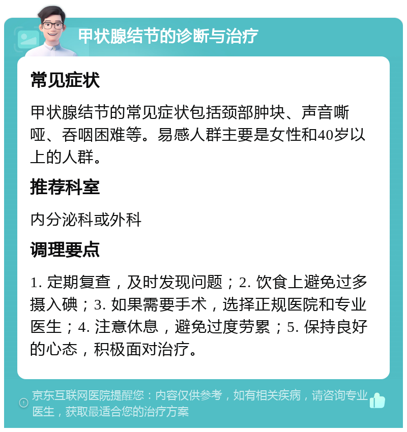 甲状腺结节的诊断与治疗 常见症状 甲状腺结节的常见症状包括颈部肿块、声音嘶哑、吞咽困难等。易感人群主要是女性和40岁以上的人群。 推荐科室 内分泌科或外科 调理要点 1. 定期复查，及时发现问题；2. 饮食上避免过多摄入碘；3. 如果需要手术，选择正规医院和专业医生；4. 注意休息，避免过度劳累；5. 保持良好的心态，积极面对治疗。