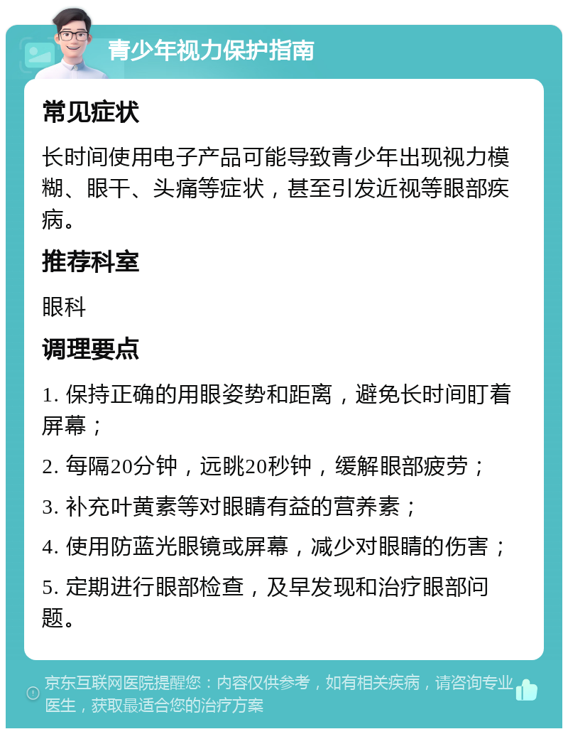 青少年视力保护指南 常见症状 长时间使用电子产品可能导致青少年出现视力模糊、眼干、头痛等症状，甚至引发近视等眼部疾病。 推荐科室 眼科 调理要点 1. 保持正确的用眼姿势和距离，避免长时间盯着屏幕； 2. 每隔20分钟，远眺20秒钟，缓解眼部疲劳； 3. 补充叶黄素等对眼睛有益的营养素； 4. 使用防蓝光眼镜或屏幕，减少对眼睛的伤害； 5. 定期进行眼部检查，及早发现和治疗眼部问题。