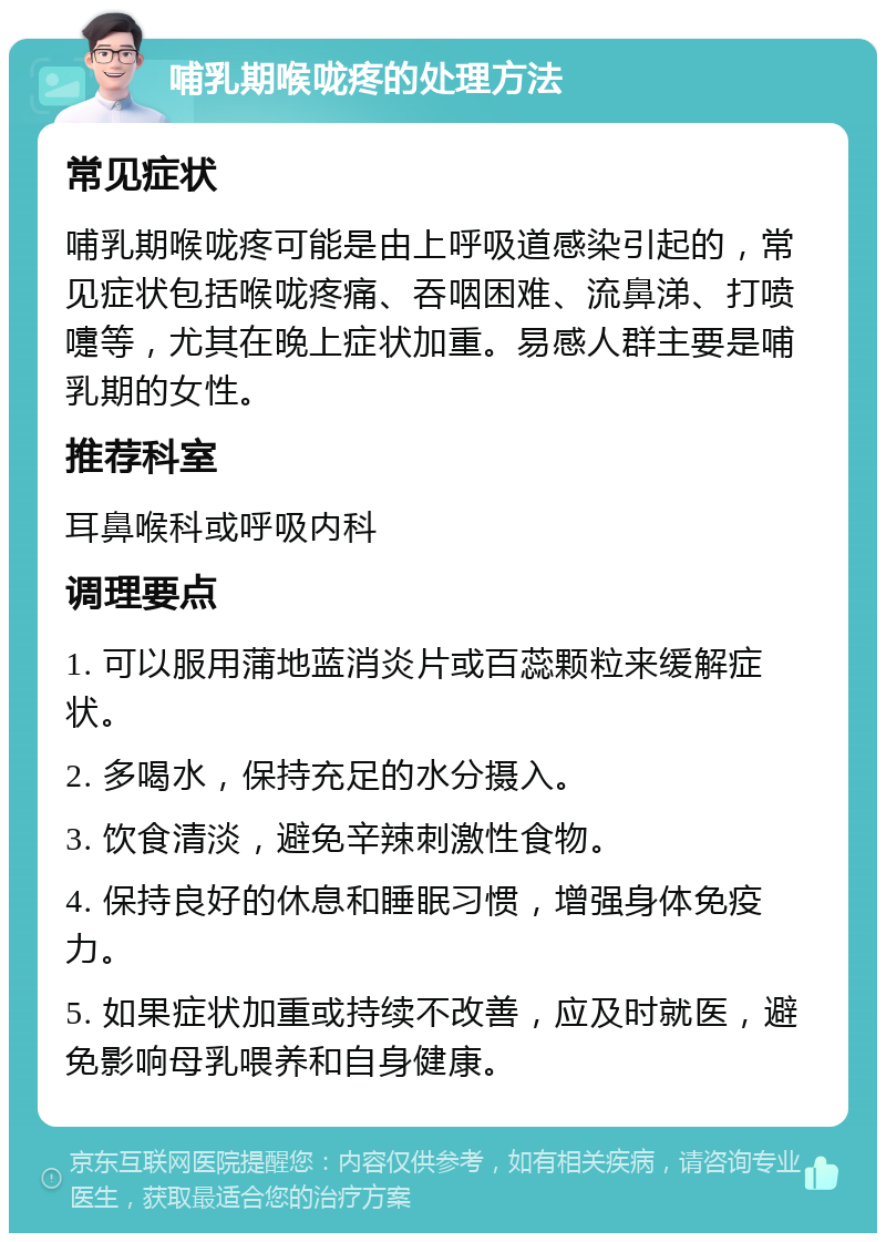 哺乳期喉咙疼的处理方法 常见症状 哺乳期喉咙疼可能是由上呼吸道感染引起的，常见症状包括喉咙疼痛、吞咽困难、流鼻涕、打喷嚏等，尤其在晚上症状加重。易感人群主要是哺乳期的女性。 推荐科室 耳鼻喉科或呼吸内科 调理要点 1. 可以服用蒲地蓝消炎片或百蕊颗粒来缓解症状。 2. 多喝水，保持充足的水分摄入。 3. 饮食清淡，避免辛辣刺激性食物。 4. 保持良好的休息和睡眠习惯，增强身体免疫力。 5. 如果症状加重或持续不改善，应及时就医，避免影响母乳喂养和自身健康。