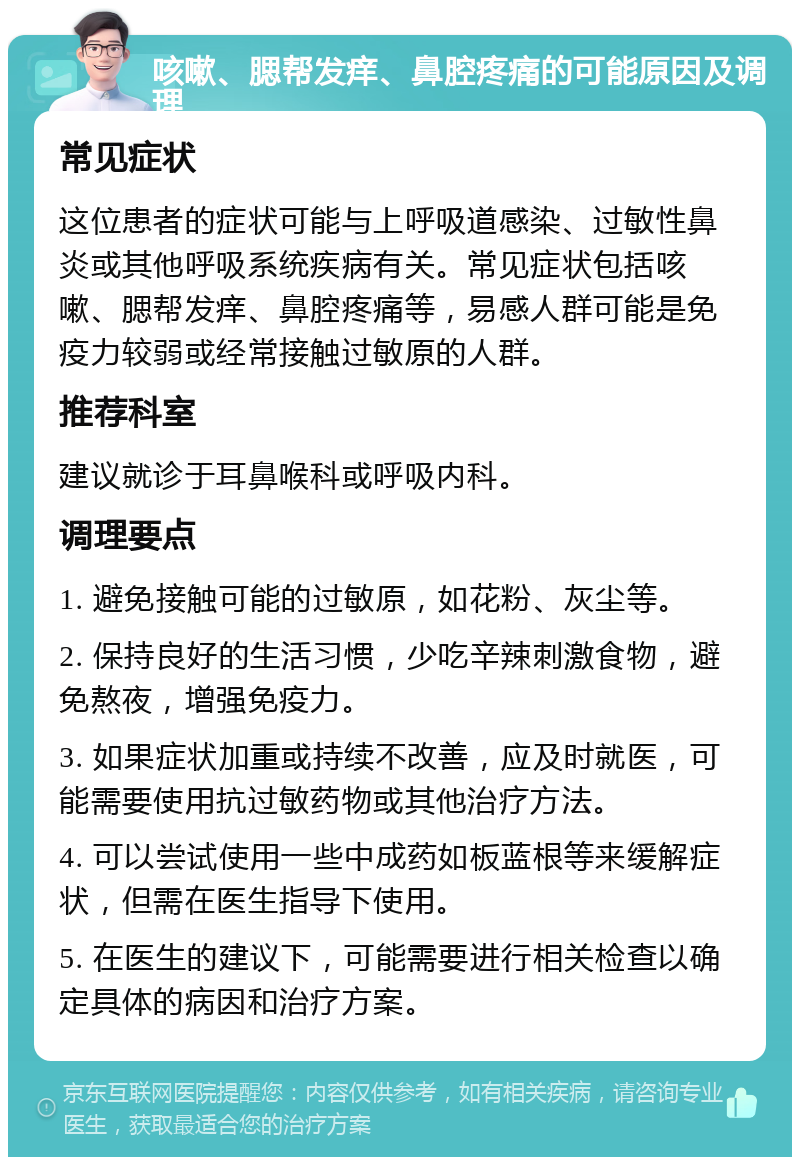 咳嗽、腮帮发痒、鼻腔疼痛的可能原因及调理 常见症状 这位患者的症状可能与上呼吸道感染、过敏性鼻炎或其他呼吸系统疾病有关。常见症状包括咳嗽、腮帮发痒、鼻腔疼痛等，易感人群可能是免疫力较弱或经常接触过敏原的人群。 推荐科室 建议就诊于耳鼻喉科或呼吸内科。 调理要点 1. 避免接触可能的过敏原，如花粉、灰尘等。 2. 保持良好的生活习惯，少吃辛辣刺激食物，避免熬夜，增强免疫力。 3. 如果症状加重或持续不改善，应及时就医，可能需要使用抗过敏药物或其他治疗方法。 4. 可以尝试使用一些中成药如板蓝根等来缓解症状，但需在医生指导下使用。 5. 在医生的建议下，可能需要进行相关检查以确定具体的病因和治疗方案。