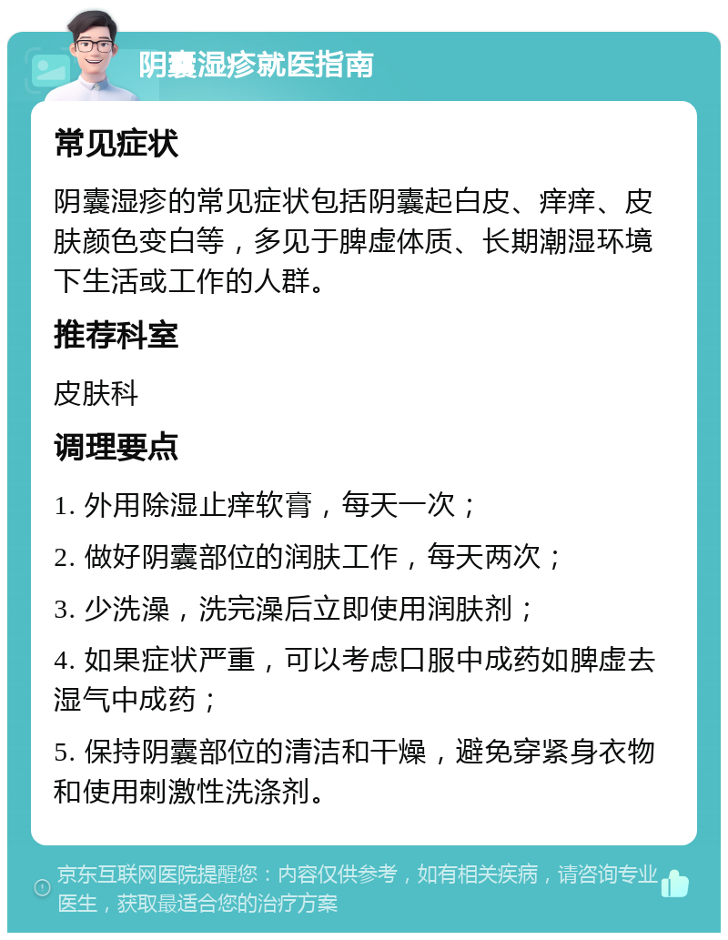 阴囊湿疹就医指南 常见症状 阴囊湿疹的常见症状包括阴囊起白皮、痒痒、皮肤颜色变白等，多见于脾虚体质、长期潮湿环境下生活或工作的人群。 推荐科室 皮肤科 调理要点 1. 外用除湿止痒软膏，每天一次； 2. 做好阴囊部位的润肤工作，每天两次； 3. 少洗澡，洗完澡后立即使用润肤剂； 4. 如果症状严重，可以考虑口服中成药如脾虚去湿气中成药； 5. 保持阴囊部位的清洁和干燥，避免穿紧身衣物和使用刺激性洗涤剂。