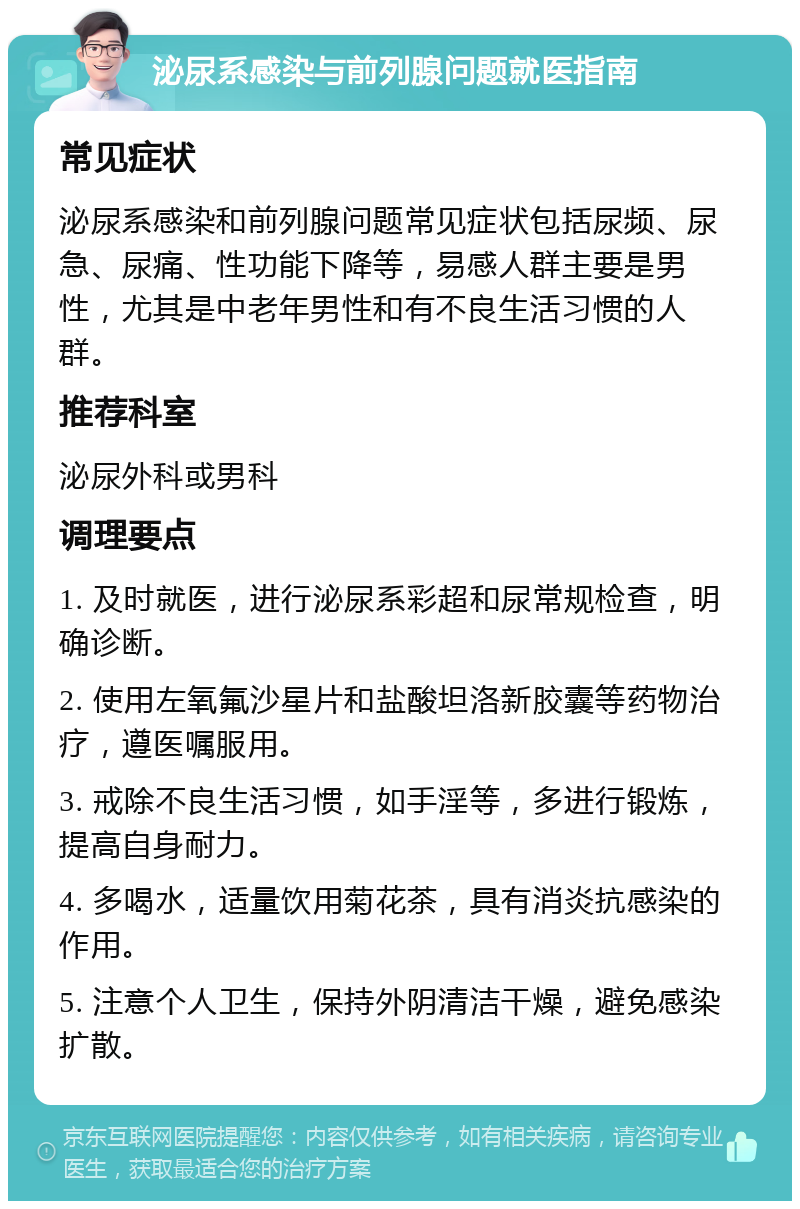 泌尿系感染与前列腺问题就医指南 常见症状 泌尿系感染和前列腺问题常见症状包括尿频、尿急、尿痛、性功能下降等，易感人群主要是男性，尤其是中老年男性和有不良生活习惯的人群。 推荐科室 泌尿外科或男科 调理要点 1. 及时就医，进行泌尿系彩超和尿常规检查，明确诊断。 2. 使用左氧氟沙星片和盐酸坦洛新胶囊等药物治疗，遵医嘱服用。 3. 戒除不良生活习惯，如手淫等，多进行锻炼，提高自身耐力。 4. 多喝水，适量饮用菊花茶，具有消炎抗感染的作用。 5. 注意个人卫生，保持外阴清洁干燥，避免感染扩散。