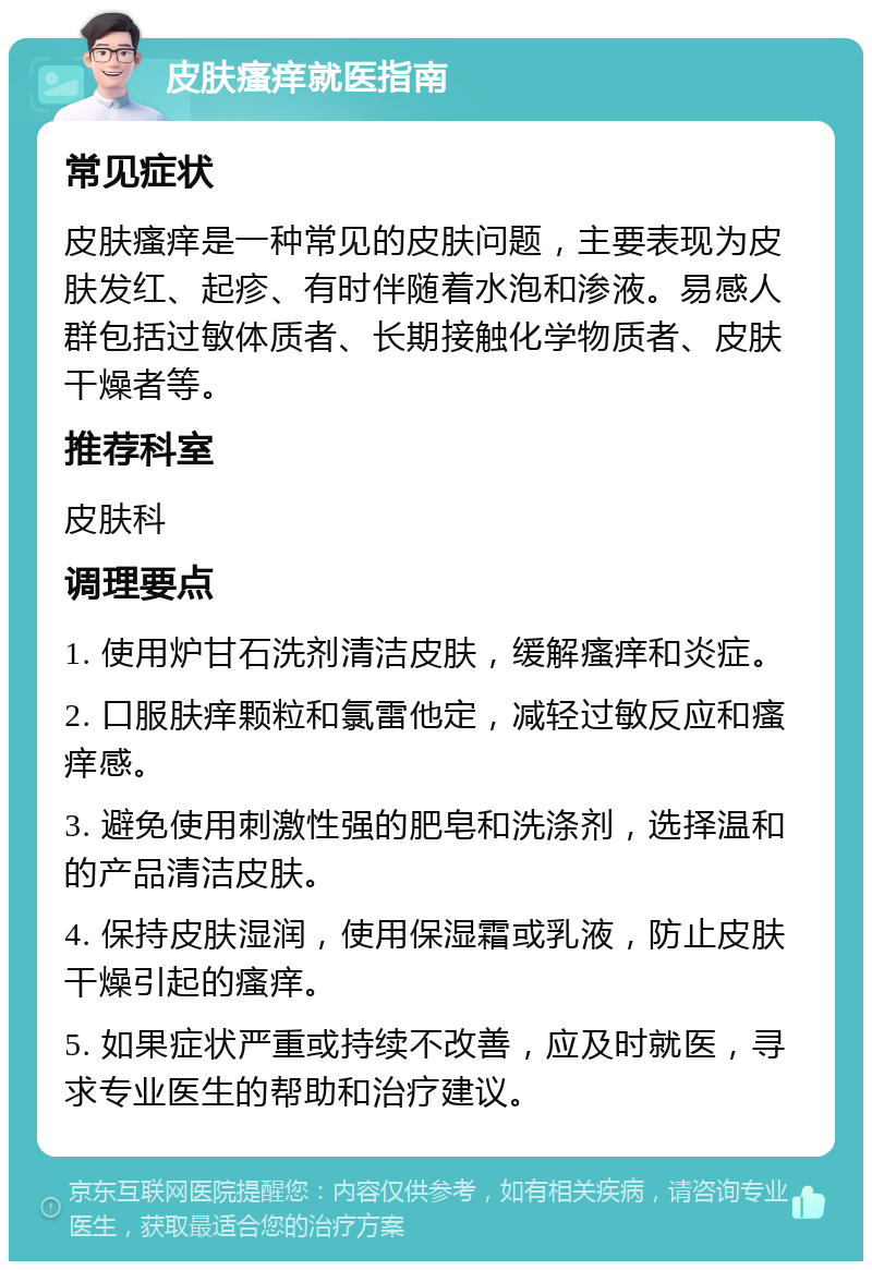 皮肤瘙痒就医指南 常见症状 皮肤瘙痒是一种常见的皮肤问题，主要表现为皮肤发红、起疹、有时伴随着水泡和渗液。易感人群包括过敏体质者、长期接触化学物质者、皮肤干燥者等。 推荐科室 皮肤科 调理要点 1. 使用炉甘石洗剂清洁皮肤，缓解瘙痒和炎症。 2. 口服肤痒颗粒和氯雷他定，减轻过敏反应和瘙痒感。 3. 避免使用刺激性强的肥皂和洗涤剂，选择温和的产品清洁皮肤。 4. 保持皮肤湿润，使用保湿霜或乳液，防止皮肤干燥引起的瘙痒。 5. 如果症状严重或持续不改善，应及时就医，寻求专业医生的帮助和治疗建议。