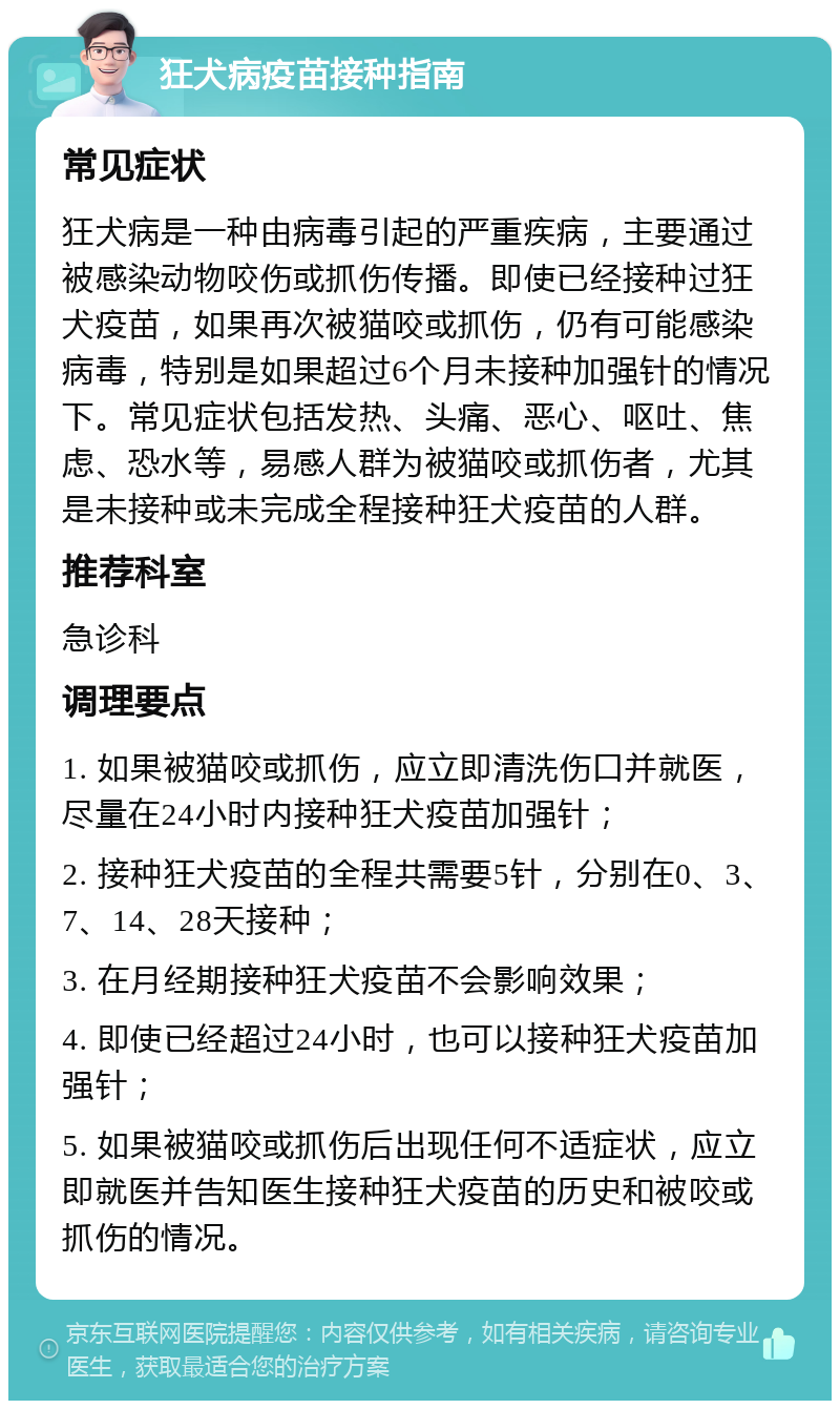 狂犬病疫苗接种指南 常见症状 狂犬病是一种由病毒引起的严重疾病，主要通过被感染动物咬伤或抓伤传播。即使已经接种过狂犬疫苗，如果再次被猫咬或抓伤，仍有可能感染病毒，特别是如果超过6个月未接种加强针的情况下。常见症状包括发热、头痛、恶心、呕吐、焦虑、恐水等，易感人群为被猫咬或抓伤者，尤其是未接种或未完成全程接种狂犬疫苗的人群。 推荐科室 急诊科 调理要点 1. 如果被猫咬或抓伤，应立即清洗伤口并就医，尽量在24小时内接种狂犬疫苗加强针； 2. 接种狂犬疫苗的全程共需要5针，分别在0、3、7、14、28天接种； 3. 在月经期接种狂犬疫苗不会影响效果； 4. 即使已经超过24小时，也可以接种狂犬疫苗加强针； 5. 如果被猫咬或抓伤后出现任何不适症状，应立即就医并告知医生接种狂犬疫苗的历史和被咬或抓伤的情况。