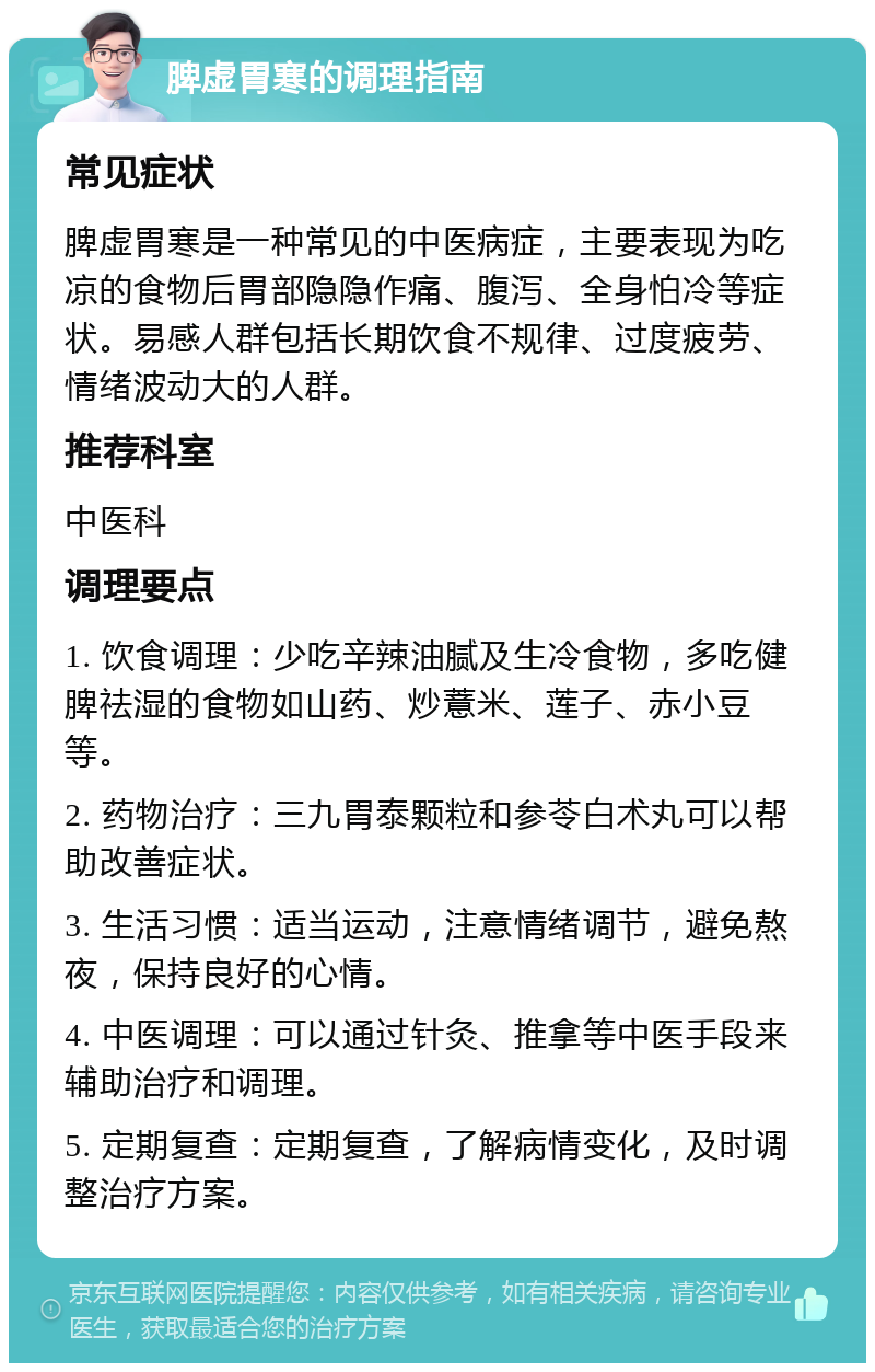 脾虚胃寒的调理指南 常见症状 脾虚胃寒是一种常见的中医病症，主要表现为吃凉的食物后胃部隐隐作痛、腹泻、全身怕冷等症状。易感人群包括长期饮食不规律、过度疲劳、情绪波动大的人群。 推荐科室 中医科 调理要点 1. 饮食调理：少吃辛辣油腻及生冷食物，多吃健脾祛湿的食物如山药、炒薏米、莲子、赤小豆等。 2. 药物治疗：三九胃泰颗粒和参苓白术丸可以帮助改善症状。 3. 生活习惯：适当运动，注意情绪调节，避免熬夜，保持良好的心情。 4. 中医调理：可以通过针灸、推拿等中医手段来辅助治疗和调理。 5. 定期复查：定期复查，了解病情变化，及时调整治疗方案。