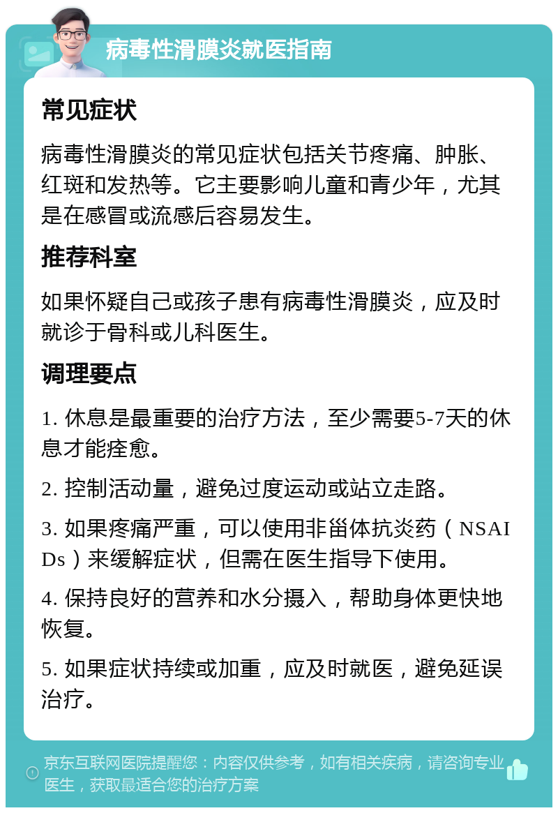 病毒性滑膜炎就医指南 常见症状 病毒性滑膜炎的常见症状包括关节疼痛、肿胀、红斑和发热等。它主要影响儿童和青少年，尤其是在感冒或流感后容易发生。 推荐科室 如果怀疑自己或孩子患有病毒性滑膜炎，应及时就诊于骨科或儿科医生。 调理要点 1. 休息是最重要的治疗方法，至少需要5-7天的休息才能痊愈。 2. 控制活动量，避免过度运动或站立走路。 3. 如果疼痛严重，可以使用非甾体抗炎药（NSAIDs）来缓解症状，但需在医生指导下使用。 4. 保持良好的营养和水分摄入，帮助身体更快地恢复。 5. 如果症状持续或加重，应及时就医，避免延误治疗。