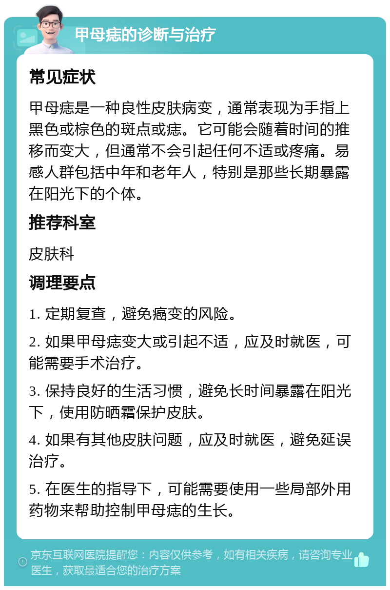 甲母痣的诊断与治疗 常见症状 甲母痣是一种良性皮肤病变，通常表现为手指上黑色或棕色的斑点或痣。它可能会随着时间的推移而变大，但通常不会引起任何不适或疼痛。易感人群包括中年和老年人，特别是那些长期暴露在阳光下的个体。 推荐科室 皮肤科 调理要点 1. 定期复查，避免癌变的风险。 2. 如果甲母痣变大或引起不适，应及时就医，可能需要手术治疗。 3. 保持良好的生活习惯，避免长时间暴露在阳光下，使用防晒霜保护皮肤。 4. 如果有其他皮肤问题，应及时就医，避免延误治疗。 5. 在医生的指导下，可能需要使用一些局部外用药物来帮助控制甲母痣的生长。