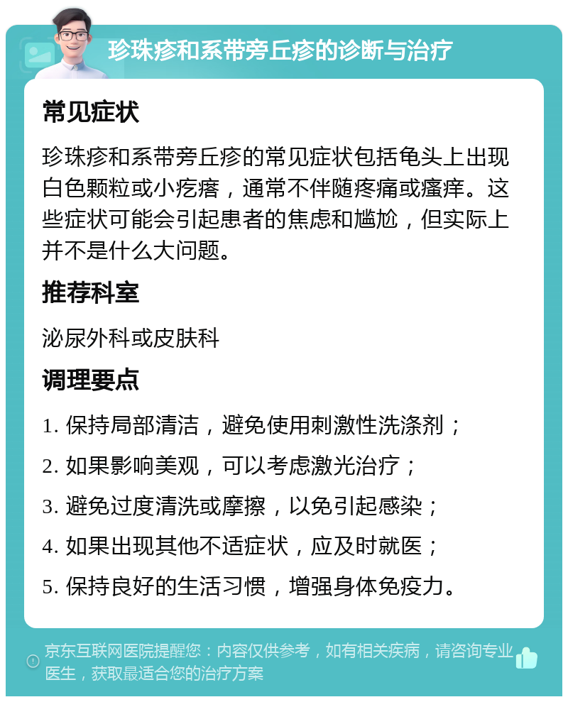 珍珠疹和系带旁丘疹的诊断与治疗 常见症状 珍珠疹和系带旁丘疹的常见症状包括龟头上出现白色颗粒或小疙瘩，通常不伴随疼痛或瘙痒。这些症状可能会引起患者的焦虑和尴尬，但实际上并不是什么大问题。 推荐科室 泌尿外科或皮肤科 调理要点 1. 保持局部清洁，避免使用刺激性洗涤剂； 2. 如果影响美观，可以考虑激光治疗； 3. 避免过度清洗或摩擦，以免引起感染； 4. 如果出现其他不适症状，应及时就医； 5. 保持良好的生活习惯，增强身体免疫力。