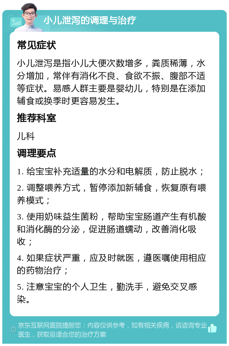 小儿泄泻的调理与治疗 常见症状 小儿泄泻是指小儿大便次数增多，粪质稀薄，水分增加，常伴有消化不良、食欲不振、腹部不适等症状。易感人群主要是婴幼儿，特别是在添加辅食或换季时更容易发生。 推荐科室 儿科 调理要点 1. 给宝宝补充适量的水分和电解质，防止脱水； 2. 调整喂养方式，暂停添加新辅食，恢复原有喂养模式； 3. 使用奶味益生菌粉，帮助宝宝肠道产生有机酸和消化酶的分泌，促进肠道蠕动，改善消化吸收； 4. 如果症状严重，应及时就医，遵医嘱使用相应的药物治疗； 5. 注意宝宝的个人卫生，勤洗手，避免交叉感染。