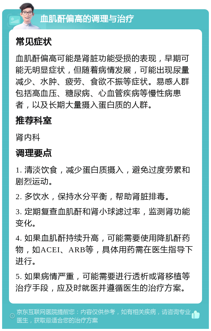 血肌酐偏高的调理与治疗 常见症状 血肌酐偏高可能是肾脏功能受损的表现，早期可能无明显症状，但随着病情发展，可能出现尿量减少、水肿、疲劳、食欲不振等症状。易感人群包括高血压、糖尿病、心血管疾病等慢性病患者，以及长期大量摄入蛋白质的人群。 推荐科室 肾内科 调理要点 1. 清淡饮食，减少蛋白质摄入，避免过度劳累和剧烈运动。 2. 多饮水，保持水分平衡，帮助肾脏排毒。 3. 定期复查血肌酐和肾小球滤过率，监测肾功能变化。 4. 如果血肌酐持续升高，可能需要使用降肌酐药物，如ACEI、ARB等，具体用药需在医生指导下进行。 5. 如果病情严重，可能需要进行透析或肾移植等治疗手段，应及时就医并遵循医生的治疗方案。