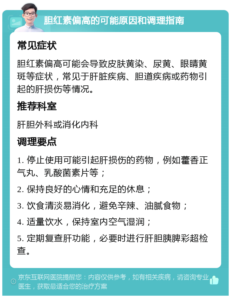 胆红素偏高的可能原因和调理指南 常见症状 胆红素偏高可能会导致皮肤黄染、尿黄、眼睛黄斑等症状，常见于肝脏疾病、胆道疾病或药物引起的肝损伤等情况。 推荐科室 肝胆外科或消化内科 调理要点 1. 停止使用可能引起肝损伤的药物，例如藿香正气丸、乳酸菌素片等； 2. 保持良好的心情和充足的休息； 3. 饮食清淡易消化，避免辛辣、油腻食物； 4. 适量饮水，保持室内空气湿润； 5. 定期复查肝功能，必要时进行肝胆胰脾彩超检查。