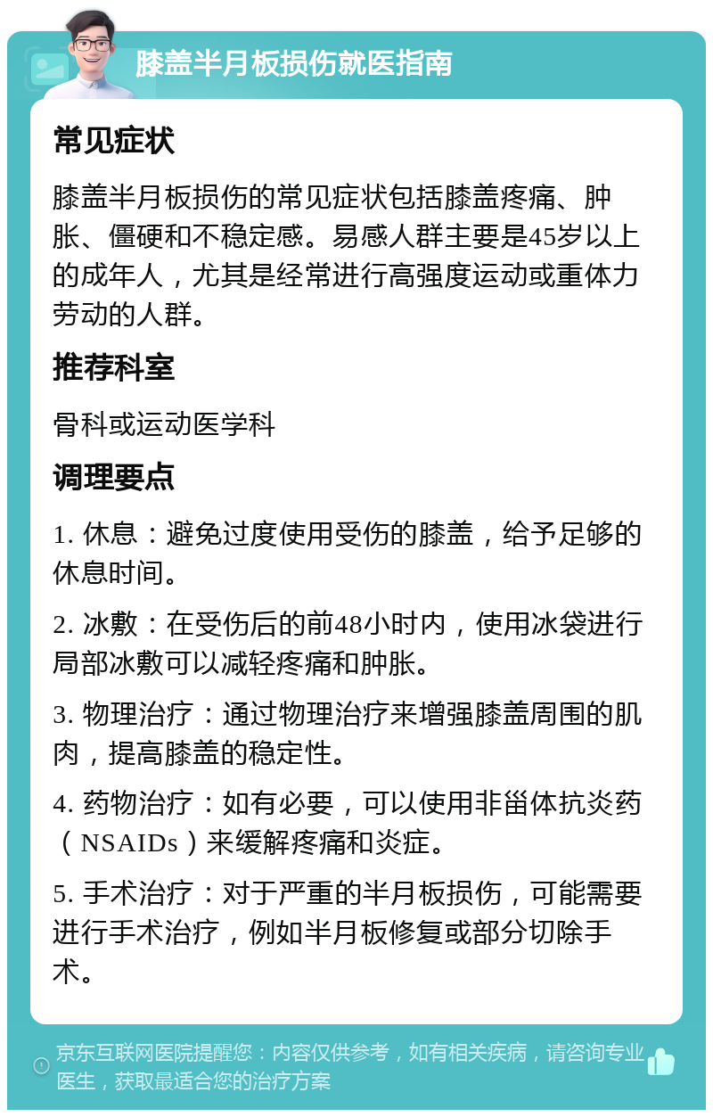 膝盖半月板损伤就医指南 常见症状 膝盖半月板损伤的常见症状包括膝盖疼痛、肿胀、僵硬和不稳定感。易感人群主要是45岁以上的成年人，尤其是经常进行高强度运动或重体力劳动的人群。 推荐科室 骨科或运动医学科 调理要点 1. 休息：避免过度使用受伤的膝盖，给予足够的休息时间。 2. 冰敷：在受伤后的前48小时内，使用冰袋进行局部冰敷可以减轻疼痛和肿胀。 3. 物理治疗：通过物理治疗来增强膝盖周围的肌肉，提高膝盖的稳定性。 4. 药物治疗：如有必要，可以使用非甾体抗炎药（NSAIDs）来缓解疼痛和炎症。 5. 手术治疗：对于严重的半月板损伤，可能需要进行手术治疗，例如半月板修复或部分切除手术。