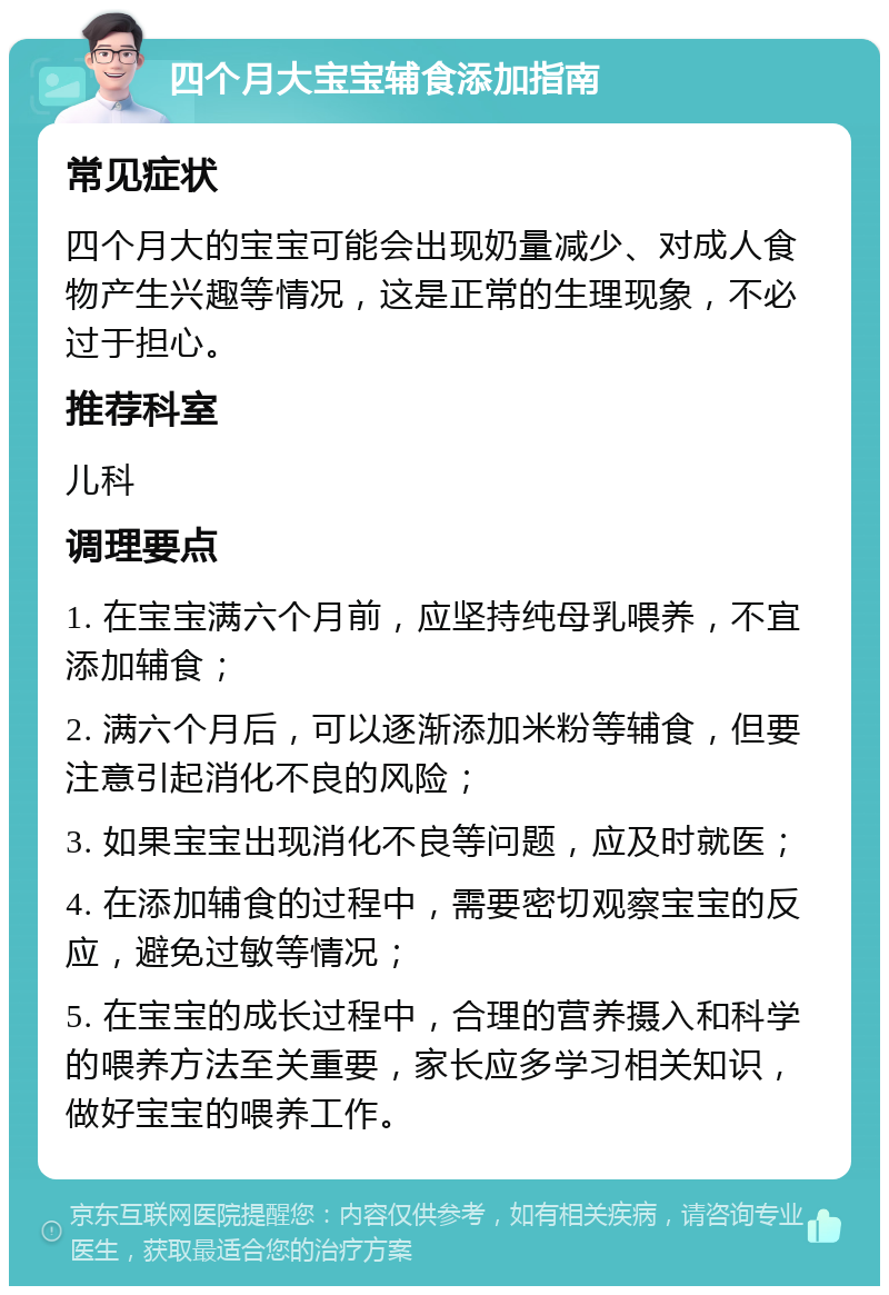 四个月大宝宝辅食添加指南 常见症状 四个月大的宝宝可能会出现奶量减少、对成人食物产生兴趣等情况，这是正常的生理现象，不必过于担心。 推荐科室 儿科 调理要点 1. 在宝宝满六个月前，应坚持纯母乳喂养，不宜添加辅食； 2. 满六个月后，可以逐渐添加米粉等辅食，但要注意引起消化不良的风险； 3. 如果宝宝出现消化不良等问题，应及时就医； 4. 在添加辅食的过程中，需要密切观察宝宝的反应，避免过敏等情况； 5. 在宝宝的成长过程中，合理的营养摄入和科学的喂养方法至关重要，家长应多学习相关知识，做好宝宝的喂养工作。