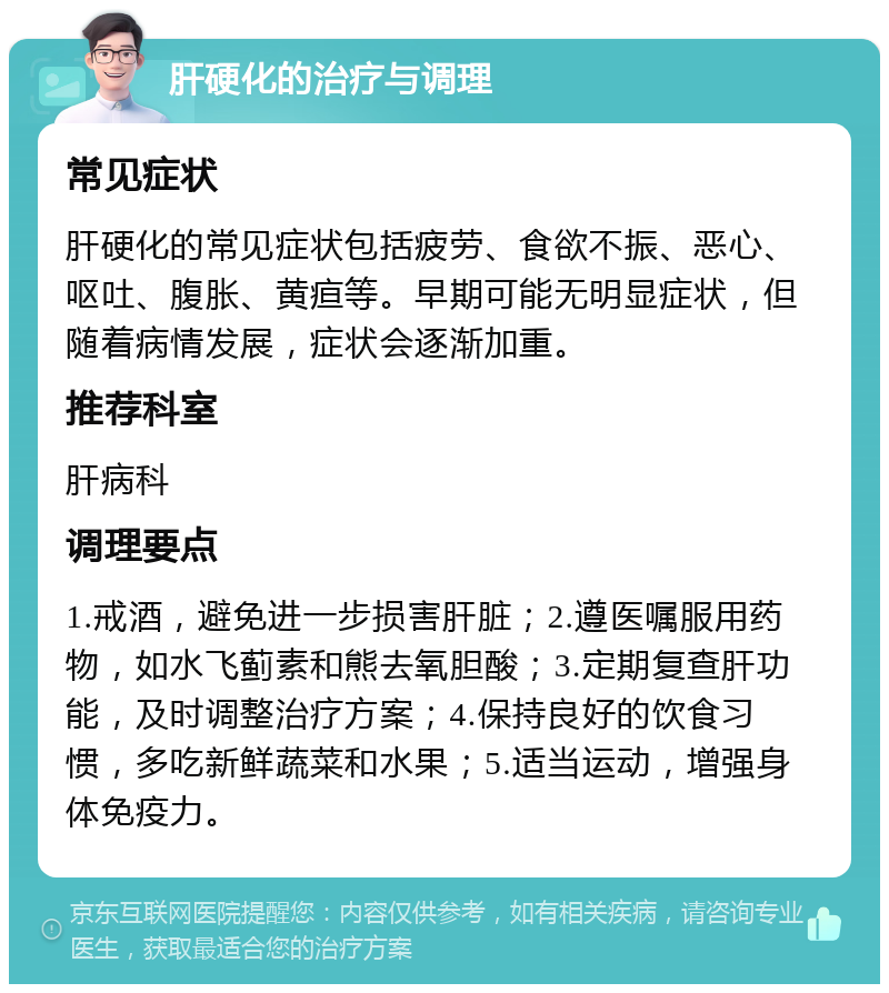 肝硬化的治疗与调理 常见症状 肝硬化的常见症状包括疲劳、食欲不振、恶心、呕吐、腹胀、黄疸等。早期可能无明显症状，但随着病情发展，症状会逐渐加重。 推荐科室 肝病科 调理要点 1.戒酒，避免进一步损害肝脏；2.遵医嘱服用药物，如水飞蓟素和熊去氧胆酸；3.定期复查肝功能，及时调整治疗方案；4.保持良好的饮食习惯，多吃新鲜蔬菜和水果；5.适当运动，增强身体免疫力。