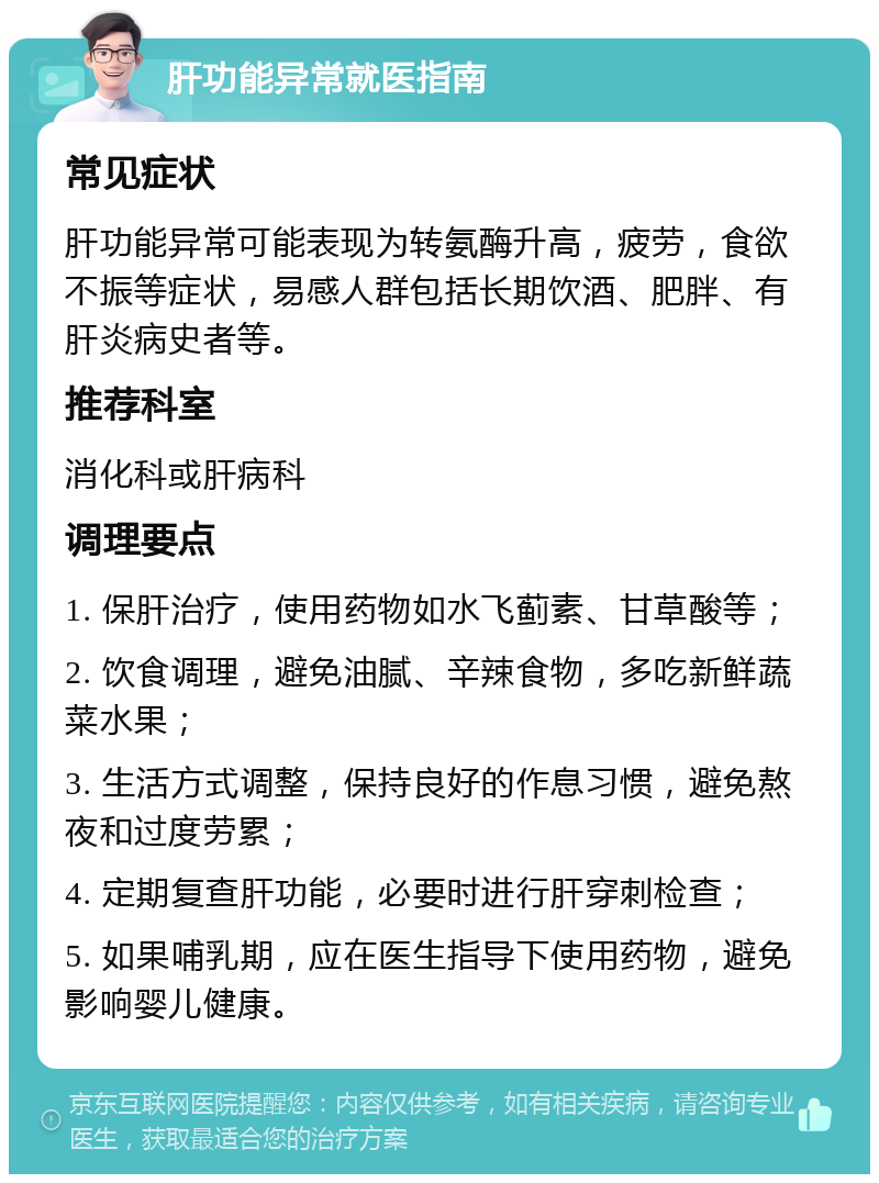 肝功能异常就医指南 常见症状 肝功能异常可能表现为转氨酶升高，疲劳，食欲不振等症状，易感人群包括长期饮酒、肥胖、有肝炎病史者等。 推荐科室 消化科或肝病科 调理要点 1. 保肝治疗，使用药物如水飞蓟素、甘草酸等； 2. 饮食调理，避免油腻、辛辣食物，多吃新鲜蔬菜水果； 3. 生活方式调整，保持良好的作息习惯，避免熬夜和过度劳累； 4. 定期复查肝功能，必要时进行肝穿刺检查； 5. 如果哺乳期，应在医生指导下使用药物，避免影响婴儿健康。