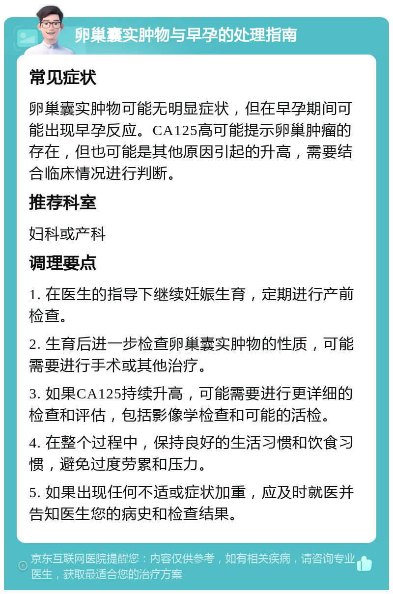 卵巢囊实肿物与早孕的处理指南 常见症状 卵巢囊实肿物可能无明显症状，但在早孕期间可能出现早孕反应。CA125高可能提示卵巢肿瘤的存在，但也可能是其他原因引起的升高，需要结合临床情况进行判断。 推荐科室 妇科或产科 调理要点 1. 在医生的指导下继续妊娠生育，定期进行产前检查。 2. 生育后进一步检查卵巢囊实肿物的性质，可能需要进行手术或其他治疗。 3. 如果CA125持续升高，可能需要进行更详细的检查和评估，包括影像学检查和可能的活检。 4. 在整个过程中，保持良好的生活习惯和饮食习惯，避免过度劳累和压力。 5. 如果出现任何不适或症状加重，应及时就医并告知医生您的病史和检查结果。