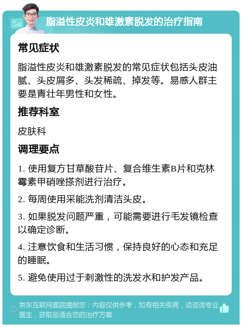 脂溢性皮炎和雄激素脱发的治疗指南 常见症状 脂溢性皮炎和雄激素脱发的常见症状包括头皮油腻、头皮屑多、头发稀疏、掉发等。易感人群主要是青壮年男性和女性。 推荐科室 皮肤科 调理要点 1. 使用复方甘草酸苷片、复合维生素B片和克林霉素甲硝唑搽剂进行治疗。 2. 每周使用采能洗剂清洁头皮。 3. 如果脱发问题严重，可能需要进行毛发镜检查以确定诊断。 4. 注意饮食和生活习惯，保持良好的心态和充足的睡眠。 5. 避免使用过于刺激性的洗发水和护发产品。