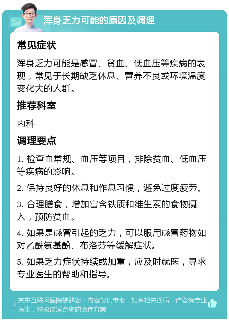 浑身乏力可能的原因及调理 常见症状 浑身乏力可能是感冒、贫血、低血压等疾病的表现，常见于长期缺乏休息、营养不良或环境温度变化大的人群。 推荐科室 内科 调理要点 1. 检查血常规、血压等项目，排除贫血、低血压等疾病的影响。 2. 保持良好的休息和作息习惯，避免过度疲劳。 3. 合理膳食，增加富含铁质和维生素的食物摄入，预防贫血。 4. 如果是感冒引起的乏力，可以服用感冒药物如对乙酰氨基酚、布洛芬等缓解症状。 5. 如果乏力症状持续或加重，应及时就医，寻求专业医生的帮助和指导。