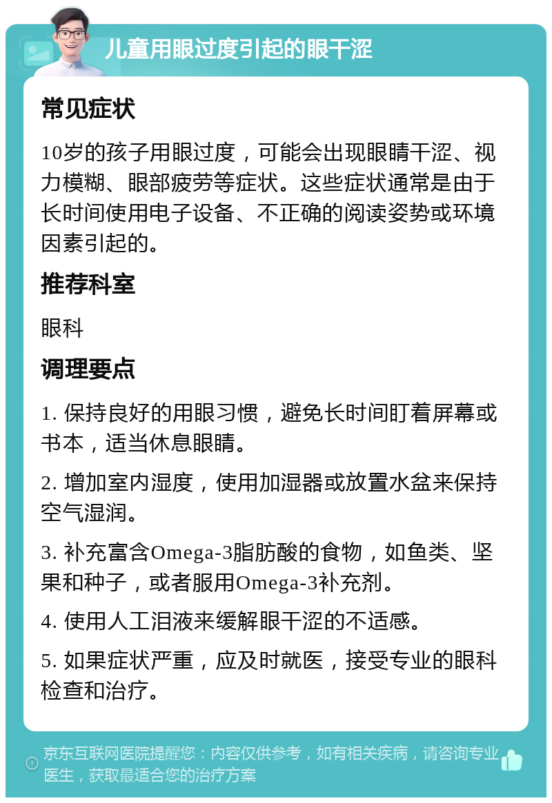 儿童用眼过度引起的眼干涩 常见症状 10岁的孩子用眼过度，可能会出现眼睛干涩、视力模糊、眼部疲劳等症状。这些症状通常是由于长时间使用电子设备、不正确的阅读姿势或环境因素引起的。 推荐科室 眼科 调理要点 1. 保持良好的用眼习惯，避免长时间盯着屏幕或书本，适当休息眼睛。 2. 增加室内湿度，使用加湿器或放置水盆来保持空气湿润。 3. 补充富含Omega-3脂肪酸的食物，如鱼类、坚果和种子，或者服用Omega-3补充剂。 4. 使用人工泪液来缓解眼干涩的不适感。 5. 如果症状严重，应及时就医，接受专业的眼科检查和治疗。