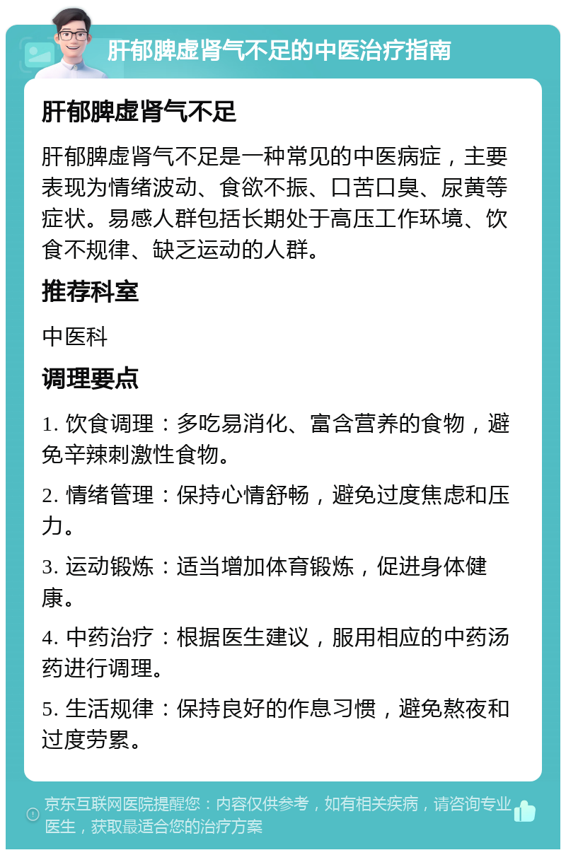 肝郁脾虚肾气不足的中医治疗指南 肝郁脾虚肾气不足 肝郁脾虚肾气不足是一种常见的中医病症，主要表现为情绪波动、食欲不振、口苦口臭、尿黄等症状。易感人群包括长期处于高压工作环境、饮食不规律、缺乏运动的人群。 推荐科室 中医科 调理要点 1. 饮食调理：多吃易消化、富含营养的食物，避免辛辣刺激性食物。 2. 情绪管理：保持心情舒畅，避免过度焦虑和压力。 3. 运动锻炼：适当增加体育锻炼，促进身体健康。 4. 中药治疗：根据医生建议，服用相应的中药汤药进行调理。 5. 生活规律：保持良好的作息习惯，避免熬夜和过度劳累。