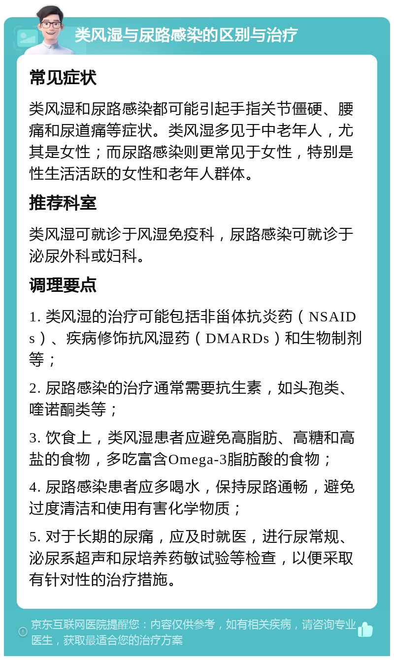 类风湿与尿路感染的区别与治疗 常见症状 类风湿和尿路感染都可能引起手指关节僵硬、腰痛和尿道痛等症状。类风湿多见于中老年人，尤其是女性；而尿路感染则更常见于女性，特别是性生活活跃的女性和老年人群体。 推荐科室 类风湿可就诊于风湿免疫科，尿路感染可就诊于泌尿外科或妇科。 调理要点 1. 类风湿的治疗可能包括非甾体抗炎药（NSAIDs）、疾病修饰抗风湿药（DMARDs）和生物制剂等； 2. 尿路感染的治疗通常需要抗生素，如头孢类、喹诺酮类等； 3. 饮食上，类风湿患者应避免高脂肪、高糖和高盐的食物，多吃富含Omega-3脂肪酸的食物； 4. 尿路感染患者应多喝水，保持尿路通畅，避免过度清洁和使用有害化学物质； 5. 对于长期的尿痛，应及时就医，进行尿常规、泌尿系超声和尿培养药敏试验等检查，以便采取有针对性的治疗措施。