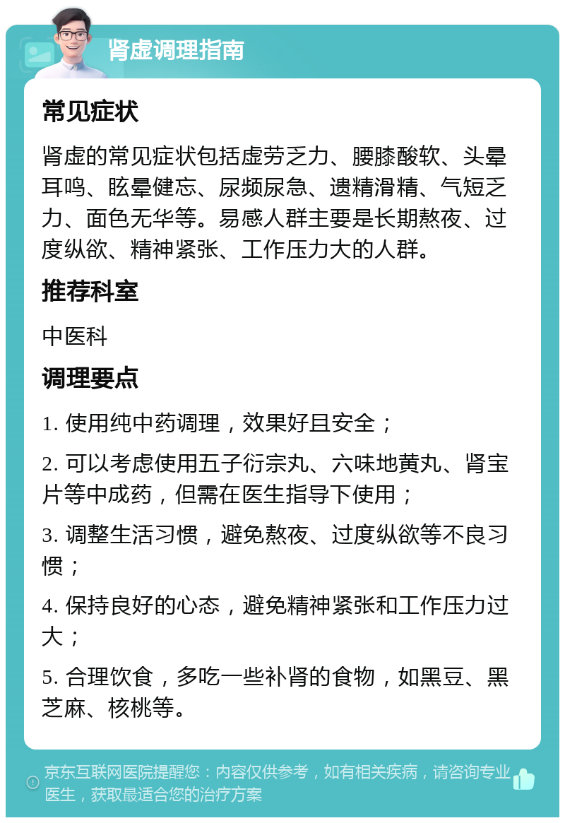 肾虚调理指南 常见症状 肾虚的常见症状包括虚劳乏力、腰膝酸软、头晕耳鸣、眩晕健忘、尿频尿急、遗精滑精、气短乏力、面色无华等。易感人群主要是长期熬夜、过度纵欲、精神紧张、工作压力大的人群。 推荐科室 中医科 调理要点 1. 使用纯中药调理，效果好且安全； 2. 可以考虑使用五子衍宗丸、六味地黄丸、肾宝片等中成药，但需在医生指导下使用； 3. 调整生活习惯，避免熬夜、过度纵欲等不良习惯； 4. 保持良好的心态，避免精神紧张和工作压力过大； 5. 合理饮食，多吃一些补肾的食物，如黑豆、黑芝麻、核桃等。