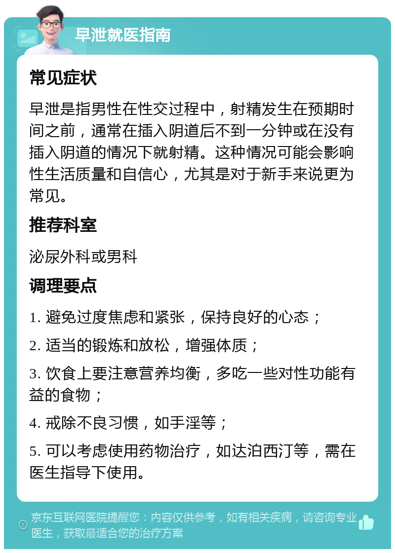 早泄就医指南 常见症状 早泄是指男性在性交过程中，射精发生在预期时间之前，通常在插入阴道后不到一分钟或在没有插入阴道的情况下就射精。这种情况可能会影响性生活质量和自信心，尤其是对于新手来说更为常见。 推荐科室 泌尿外科或男科 调理要点 1. 避免过度焦虑和紧张，保持良好的心态； 2. 适当的锻炼和放松，增强体质； 3. 饮食上要注意营养均衡，多吃一些对性功能有益的食物； 4. 戒除不良习惯，如手淫等； 5. 可以考虑使用药物治疗，如达泊西汀等，需在医生指导下使用。