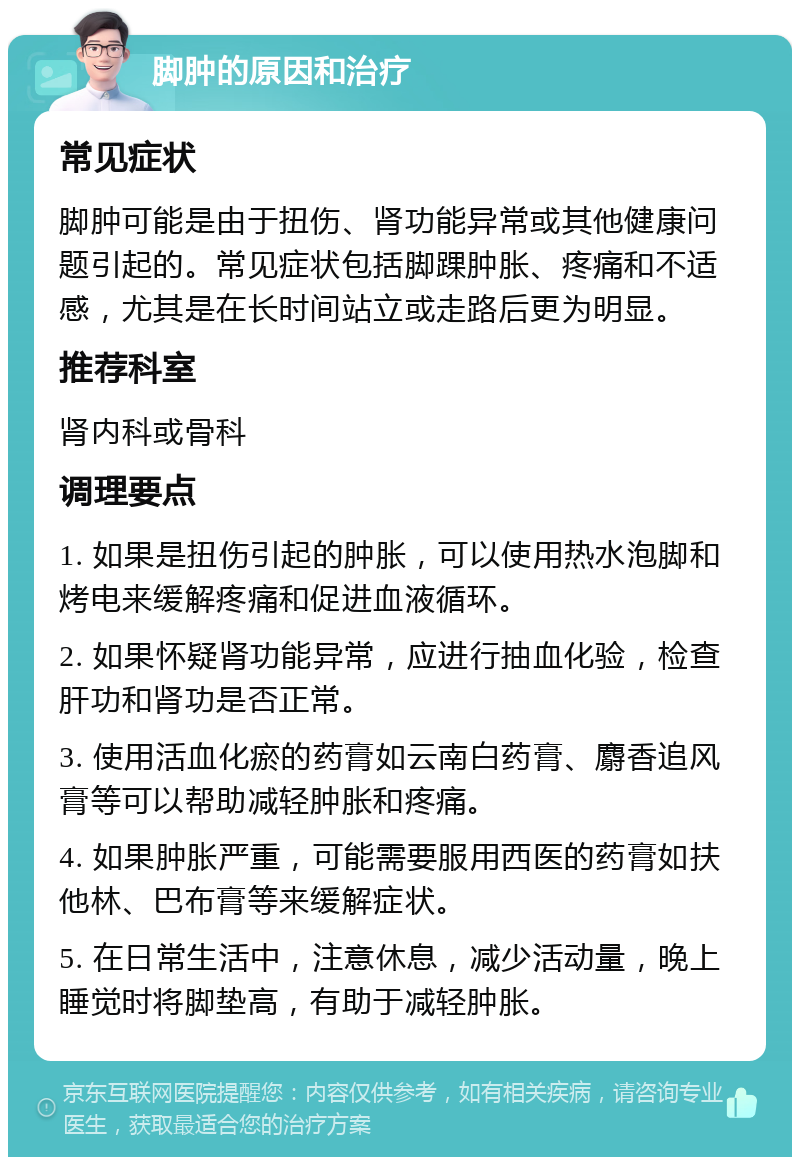 脚肿的原因和治疗 常见症状 脚肿可能是由于扭伤、肾功能异常或其他健康问题引起的。常见症状包括脚踝肿胀、疼痛和不适感，尤其是在长时间站立或走路后更为明显。 推荐科室 肾内科或骨科 调理要点 1. 如果是扭伤引起的肿胀，可以使用热水泡脚和烤电来缓解疼痛和促进血液循环。 2. 如果怀疑肾功能异常，应进行抽血化验，检查肝功和肾功是否正常。 3. 使用活血化瘀的药膏如云南白药膏、麝香追风膏等可以帮助减轻肿胀和疼痛。 4. 如果肿胀严重，可能需要服用西医的药膏如扶他林、巴布膏等来缓解症状。 5. 在日常生活中，注意休息，减少活动量，晚上睡觉时将脚垫高，有助于减轻肿胀。