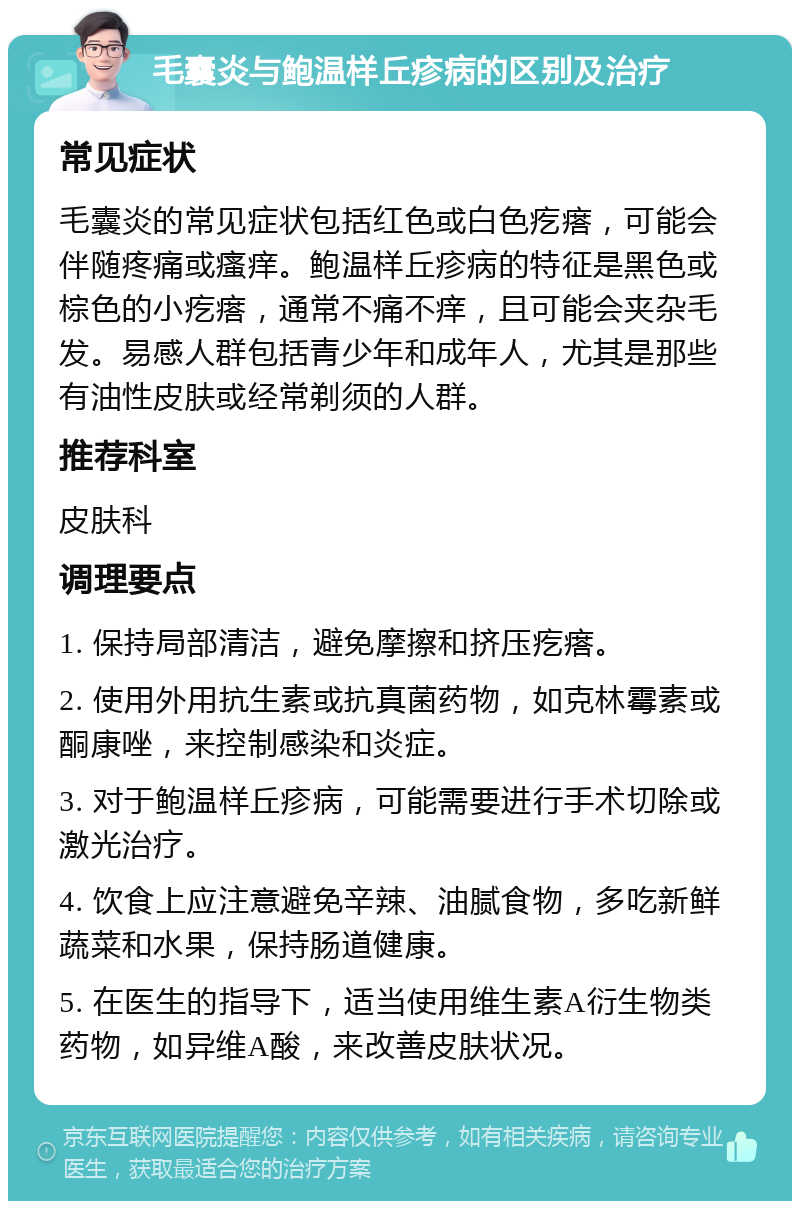 毛囊炎与鲍温样丘疹病的区别及治疗 常见症状 毛囊炎的常见症状包括红色或白色疙瘩，可能会伴随疼痛或瘙痒。鲍温样丘疹病的特征是黑色或棕色的小疙瘩，通常不痛不痒，且可能会夹杂毛发。易感人群包括青少年和成年人，尤其是那些有油性皮肤或经常剃须的人群。 推荐科室 皮肤科 调理要点 1. 保持局部清洁，避免摩擦和挤压疙瘩。 2. 使用外用抗生素或抗真菌药物，如克林霉素或酮康唑，来控制感染和炎症。 3. 对于鲍温样丘疹病，可能需要进行手术切除或激光治疗。 4. 饮食上应注意避免辛辣、油腻食物，多吃新鲜蔬菜和水果，保持肠道健康。 5. 在医生的指导下，适当使用维生素A衍生物类药物，如异维A酸，来改善皮肤状况。