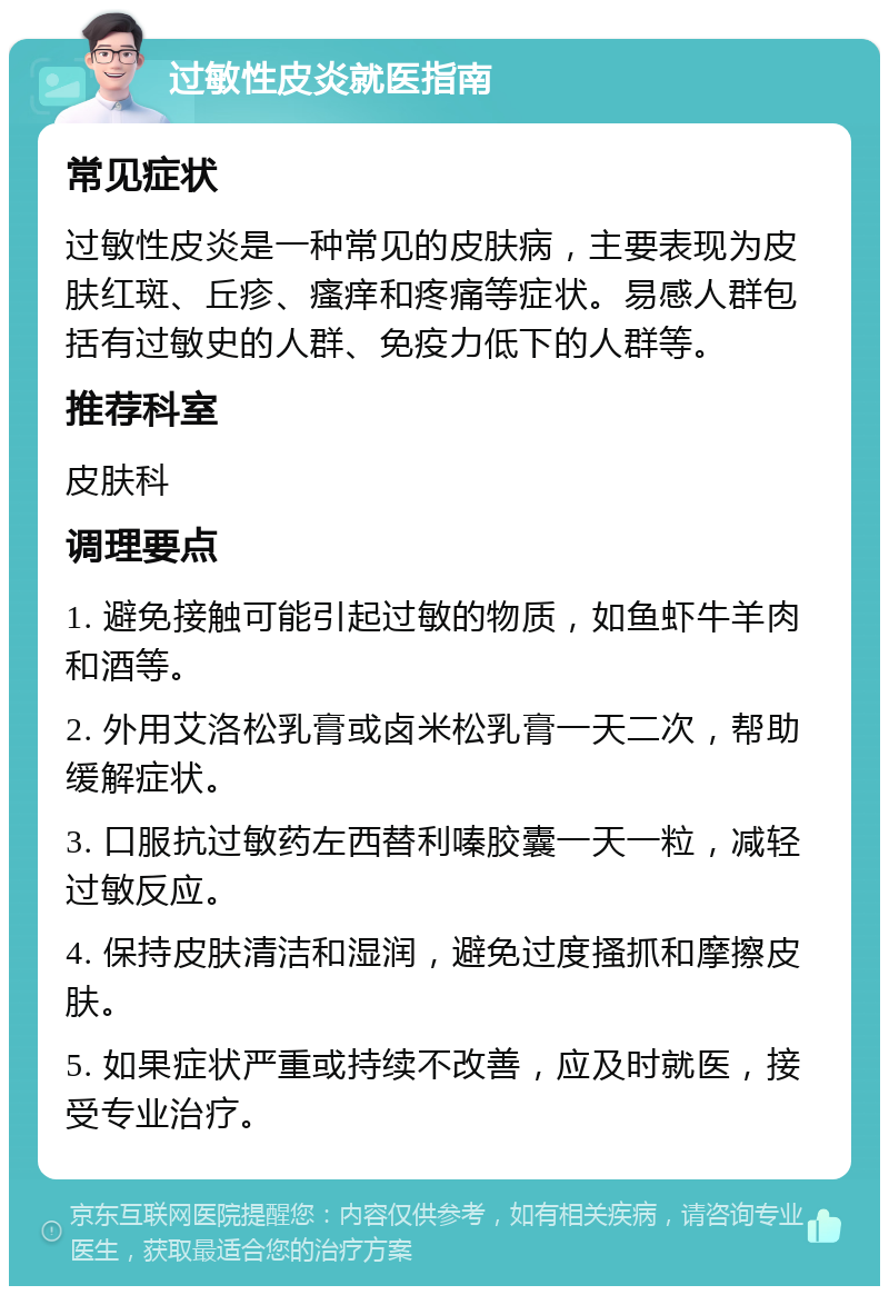 过敏性皮炎就医指南 常见症状 过敏性皮炎是一种常见的皮肤病，主要表现为皮肤红斑、丘疹、瘙痒和疼痛等症状。易感人群包括有过敏史的人群、免疫力低下的人群等。 推荐科室 皮肤科 调理要点 1. 避免接触可能引起过敏的物质，如鱼虾牛羊肉和酒等。 2. 外用艾洛松乳膏或卤米松乳膏一天二次，帮助缓解症状。 3. 口服抗过敏药左西替利嗪胶囊一天一粒，减轻过敏反应。 4. 保持皮肤清洁和湿润，避免过度搔抓和摩擦皮肤。 5. 如果症状严重或持续不改善，应及时就医，接受专业治疗。